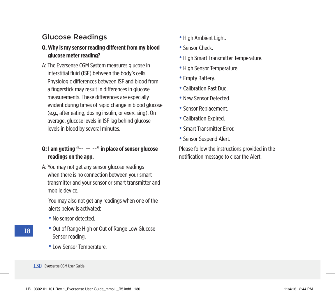 130Eversense CGM User Guide18Glucose ReadingsQ.  Why is my sensor reading dierent from my blood glucose meter reading?A:  The Eversense CGM System measures glucose in interstitial ﬂuid (ISF) between the body’s cells. Physiologic dierences between ISF and blood from a ﬁngerstick may result in dierences in glucose measurements. These dierences are especially evident during times of rapid change in blood glucose (e.g., after eating, dosing insulin, or exercising). On average, glucose levels in ISF lag behind glucose levels in blood by several minutes.Q:  I am getting “--  --  --” in place of sensor glucose readings on the app.A:  You may not get any sensor glucose readings when there is no connection between your smart transmitter and your sensor or smart transmitter and mobile device.You may also not get any readings when one of the alerts below is activated:•  No sensor detected.•  Out of Range High or Out of Range Low Glucose Sensor reading.•  Low Sensor Temperature.•  High Ambient Light.•  Sensor Check.•  High Smart Transmitter Temperature.•  High Sensor Temperature.•  Empty Battery.•  Calibration Past Due.•  New Sensor Detected.•  Sensor Replacement.•  Calibration Expired.•  Smart Transmitter Error.•  Sensor Suspend Alert.Please follow the instructions provided in the notiﬁcation message to clear the Alert.LBL-0302-01-101 Rev 1_Eversense User Guide_mmolL_R5.indd   130 11/4/16   2:44 PM