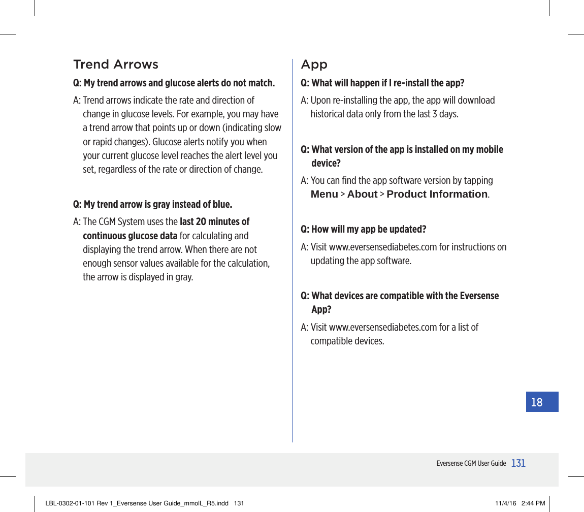 131Eversense CGM User Guide18Trend ArrowsQ:  My trend arrows and glucose alerts do not match.A:  Trend arrows indicate the rate and direction of change in glucose levels. For example, you may have a trend arrow that points up or down (indicating slow or rapid changes). Glucose alerts notify you when your current glucose level reaches the alert level you set, regardless of the rate or direction of change.Q:  My trend arrow is gray instead of blue.A:  The CGM System uses the last 20 minutes of continuous glucose data for calculating and displaying the trend arrow. When there are not enough sensor values available for the calculation, the arrow is displayed in gray.AppQ:  What will happen if I re-install the app?A:  Upon re-installing the app, the app will download historical data only from the last 3 days.Q:  What version of the app is installed on my mobile device?A:  You can ﬁnd the app software version by tapping Menu &gt; About &gt; Product Information.Q:  How will my app be updated?A:  Visit www.eversensediabetes.com for instructions on updating the app software.Q:  What devices are compatible with the Eversense App?A:  Visit www.eversensediabetes.com for a list of compatible devices.LBL-0302-01-101 Rev 1_Eversense User Guide_mmolL_R5.indd   131 11/4/16   2:44 PM