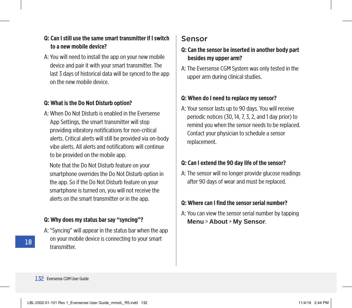 132Eversense CGM User Guide18SensorQ:  Can the sensor be inserted in another body part besides my upper arm?A:  The Eversense CGM System was only tested in the upper arm during clinical studies.Q:  When do I need to replace my sensor?A:  Your sensor lasts up to 90 days. You will receive periodic notices (30, 14, 7, 3, 2, and 1 day prior) to remind you when the sensor needs to be replaced. Contact your physician to schedule a sensor replacement.Q:  Can I extend the 90 day life of the sensor?A:  The sensor will no longer provide glucose readings after 90 days of wear and must be replaced.Q:  Where can I ﬁnd the sensor serial number?A:  You can view the sensor serial number by tapping Menu &gt; About &gt; My Sensor.Q:  Can I still use the same smart transmitter if I switch to a new mobile device?A:  You will need to install the app on your new mobile device and pair it with your smart transmitter. The last 3 days of historical data will be synced to the app on the new mobile device.Q:  What is the Do Not Disturb option?A:  When Do Not Disturb is enabled in the Eversense App Settings, the smart transmitter will stop providing vibratory notiﬁcations for non-critical alerts. Critical alerts will still be provided via on-body vibe alerts. All alerts and notiﬁcations will continue to be provided on the mobile app.Note that the Do Not Disturb feature on your smartphone overrides the Do Not Disturb option in the app. So if the Do Not Disturb feature on your smartphone is turned on, you will not receive the alerts on the smart transmitter or in the app.Q:  Why does my status bar say “syncing”?A:  “Syncing” will appear in the status bar when the app on your mobile device is connecting to your smart transmitter.LBL-0302-01-101 Rev 1_Eversense User Guide_mmolL_R5.indd   132 11/4/16   2:44 PM