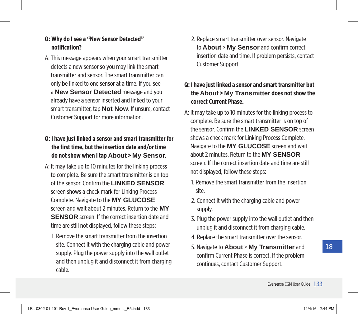 133Eversense CGM User Guide18Q:  Why do I see a “New Sensor Detected” notiﬁcation?A:  This message appears when your smart transmitter detects a new sensor so you may link the smart transmitter and sensor. The smart transmitter can only be linked to one sensor at a time. If you see a New Sensor Detected message and you already have a sensor inserted and linked to your smart transmitter, tap Not Now. If unsure, contact Customer Support for more information.Q:  I have just linked a sensor and smart transmitter for the ﬁrst time, but the insertion date and/or time  do not show when I tap About &gt; My Sensor.A:  It may take up to 10 minutes for the linking process to complete. Be sure the smart transmitter is on top of the sensor. Conﬁrm the LINKED SENSOR screen shows a check mark for Linking Process Complete. Navigate to the MY GLUCOSE screen and wait about 2 minutes. Return to the MY SENSOR screen. If the correct insertion date and time are still not displayed, follow these steps:1.  Remove the smart transmitter from the insertion site. Connect it with the charging cable and power supply. Plug the power supply into the wall outlet and then unplug it and disconnect it from charging cable.2.  Replace smart transmitter over sensor. Navigate to About &gt; My Sensor and conﬁrm correct insertion date and time. If problem persists, contact Customer Support.Q:  I have just linked a sensor and smart transmitter but the About &gt; My Transmitter does not show the correct Current Phase.A:  It may take up to 10 minutes for the linking process to complete. Be sure the smart transmitter is on top of the sensor. Conﬁrm the LINKED SENSOR screen shows a check mark for Linking Process Complete. Navigate to the MY GLUCOSE screen and wait about 2 minutes. Return to the MY SENSOR screen. If the correct insertion date and time are still not displayed, follow these steps: 1.  Remove the smart transmitter from the insertion site.2.  Connect it with the charging cable and power supply.3.  Plug the power supply into the wall outlet and then unplug it and disconnect it from charging cable.4.  Replace the smart transmitter over the sensor.5.  Navigate to About &gt; My Transmitter and conﬁrm Current Phase is correct. If the problem continues, contact Customer Support.LBL-0302-01-101 Rev 1_Eversense User Guide_mmolL_R5.indd   133 11/4/16   2:44 PM