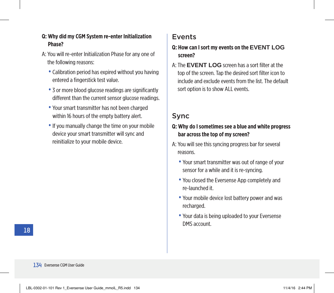134Eversense CGM User Guide18EventsQ:  How can I sort my events on the EVENT LOG screen?A:   The  EVENT LOG screen has a sort ﬁlter at the top of the screen. Tap the desired sort ﬁlter icon to include and exclude events from the list. The default sort option is to show ALL events.SyncQ:  Why do I sometimes see a blue and white progress bar across the top of my screen?A:  You will see this syncing progress bar for several reasons.•  Your smart transmitter was out of range of your sensor for a while and it is re-syncing.•  You closed the Eversense App completely and  re-launched it.•  Your mobile device lost battery power and was recharged.•  Your data is being uploaded to your Eversense  DMS account.Q:  Why did my CGM System re-enter Initialization Phase?A:  You will re-enter Initialization Phase for any one of the following reasons:•  Calibration period has expired without you having entered a ﬁngerstick test value.•  3 or more blood glucose readings are signiﬁcantly dierent than the current sensor glucose readings.•  Your smart transmitter has not been charged within 16 hours of the empty battery alert.•  If you manually change the time on your mobile device your smart transmitter will sync and reinitialize to your mobile device.18LBL-0302-01-101 Rev 1_Eversense User Guide_mmolL_R5.indd   134 11/4/16   2:44 PM