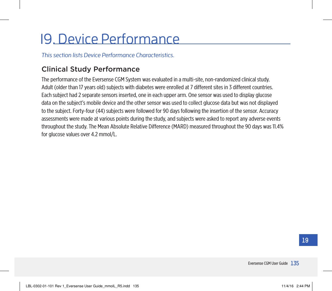 135Eversense CGM User Guide1919. Device PerformanceThis section lists Device Performance Characteristics.Clinical Study PerformanceThe performance of the Eversense CGM System was evaluated in a multi-site, non-randomized clinical study. Adult (older than 17 years old) subjects with diabetes were enrolled at 7 dierent sites in 3 dierent countries. Each subject had 2 separate sensors inserted, one in each upper arm. One sensor was used to display glucose data on the subject’s mobile device and the other sensor was used to collect glucose data but was not displayed to the subject. Forty-four (44) subjects were followed for 90 days following the insertion of the sensor. Accuracy assessments were made at various points during the study, and subjects were asked to report any adverse events throughout the study. The Mean Absolute Relative Dierence (MARD) measured throughout the 90 days was 11.4% for glucose values over 4.2 mmol/L.LBL-0302-01-101 Rev 1_Eversense User Guide_mmolL_R5.indd   135 11/4/16   2:44 PM
