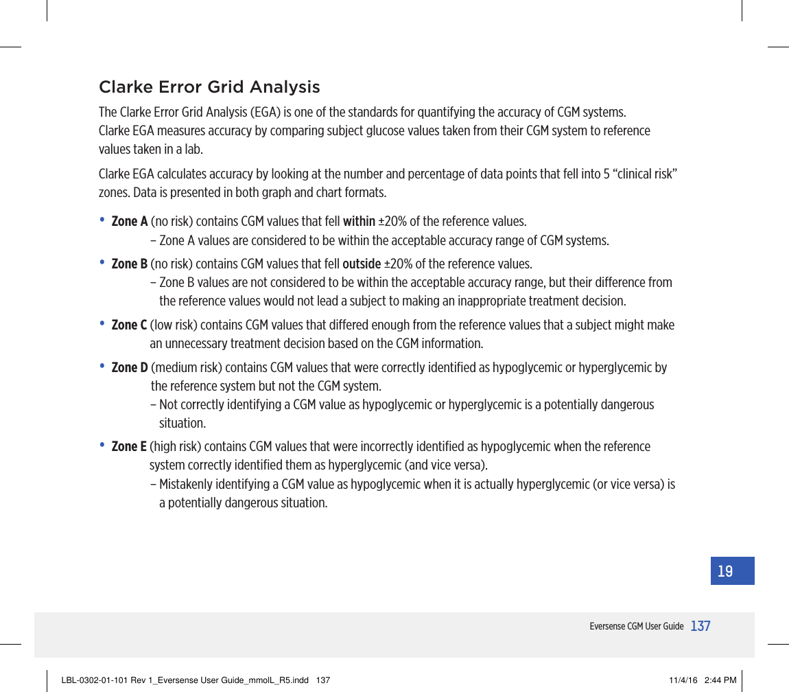 137Eversense CGM User Guide19Clarke Error Grid Analysis The Clarke Error Grid Analysis (EGA) is one of the standards for quantifying the accuracy of CGM systems.  Clarke EGA measures accuracy by comparing subject glucose values taken from their CGM system to reference values taken in a lab.Clarke EGA calculates accuracy by looking at the number and percentage of data points that fell into 5 “clinical risk” zones. Data is presented in both graph and chart formats.• Zone A  (no risk) contains CGM values that fell within ±20% of the reference values.– Zone A values are considered to be within the acceptable accuracy range of CGM systems.• Zone B  (no risk) contains CGM values that fell outside ±20% of the reference values.–  Zone B values are not considered to be within the acceptable accuracy range, but their dierence from the reference values would not lead a subject to making an inappropriate treatment decision.• Zone C  (low risk) contains CGM values that diered enough from the reference values that a subject might make an unnecessary treatment decision based on the CGM information.• Zone D  (medium risk) contains CGM values that were correctly identiﬁed as hypoglycemic or hyperglycemic by the reference system but not the CGMsystem.–  Not correctly identifying a CGM value as hypoglycemic or hyperglycemic is a potentially dangerous situation.• Zone E  (high risk) contains CGM values that were incorrectly identiﬁed as hypoglycemic when the reference system correctly identiﬁed them as hyperglycemic (and vice versa).–  Mistakenly identifying a CGM value as hypoglycemic when it is actually hyperglycemic (or vice versa) is a potentially dangerous situation. LBL-0302-01-101 Rev 1_Eversense User Guide_mmolL_R5.indd   137 11/4/16   2:44 PM