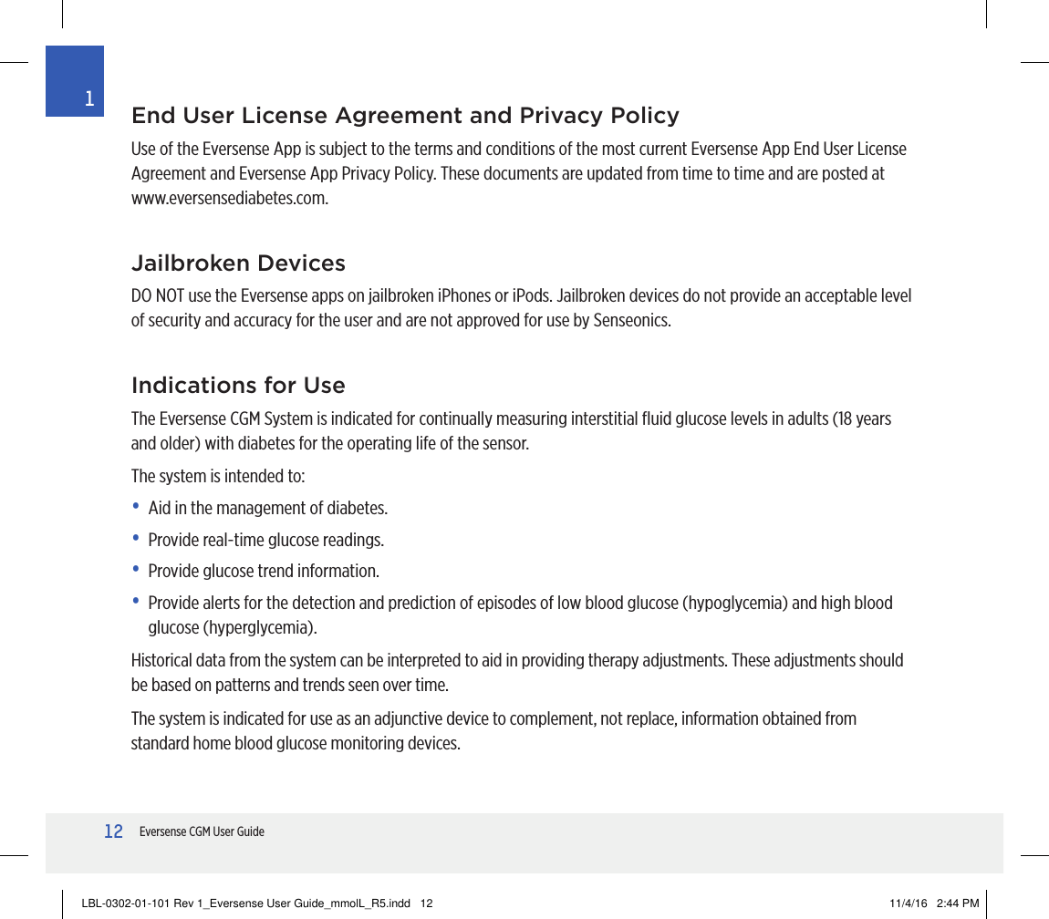 12Eversense CGM User Guide1End User License Agreement and Privacy PolicyUse of the Eversense App is subject to the terms and conditions of the most current Eversense App End User License Agreement and Eversense App Privacy Policy. These documents are updated from time to time and are posted at www.eversensediabetes.com.Jailbroken DevicesDO NOT use the Eversense apps on jailbroken iPhones or iPods. Jailbroken devices do not provide an acceptable level of security and accuracy for the user and are not approved for use by Senseonics.Indications for UseThe Eversense CGM System is indicated for continually measuring interstitial ﬂuid glucose levels in adults (18 years and older) with diabetes for the operating life of the sensor.The system is intended to:•  Aid in the management of diabetes.•  Provide real-time glucose readings.•  Provide glucose trend information.•   Provide alerts for the detection and prediction of episodes of low blood glucose (hypoglycemia) and high blood glucose (hyperglycemia).Historical data from the system can be interpreted to aid in providing therapy adjustments. These adjustments should be based on patterns and trends seen over time.The system is indicated for use as an adjunctive device to complement, not replace, information obtained from standard home blood glucose monitoring devices.LBL-0302-01-101 Rev 1_Eversense User Guide_mmolL_R5.indd   12 11/4/16   2:44 PM