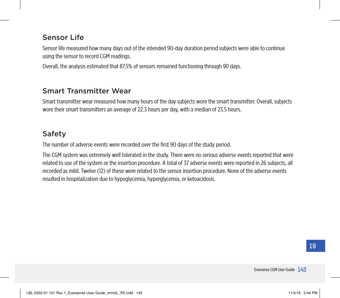 143Eversense CGM User Guide19Sensor LifeSensor life measured how many days out of the intended 90-day duration period subjects were able to continue using the sensor to record CGM readings.Overall, the analysis estimated that 87.5% of sensors remained functioning through 90 days.Smart Transmitter WearSmart transmitter wear measured how many hours of the day subjects wore the smart transmitter. Overall, subjects wore their smart transmitters an average of 22.3 hours per day, with a median of 23.5 hours.SafetyThe number of adverse events were recorded over the ﬁrst 90 days of the study period.The CGM system was extremely well tolerated in the study. There were no serious adverse events reported that were related to use of the system or the insertion procedure. A total of 37 adverse events were reported in 26 subjects, all recorded as mild. Twelve (12) of these were related to the sensor insertion procedure. None of the adverse events resulted in hospitalization due to hypoglycemia, hyperglycemia, or ketoacidosis.LBL-0302-01-101 Rev 1_Eversense User Guide_mmolL_R5.indd   143 11/4/16   2:44 PM