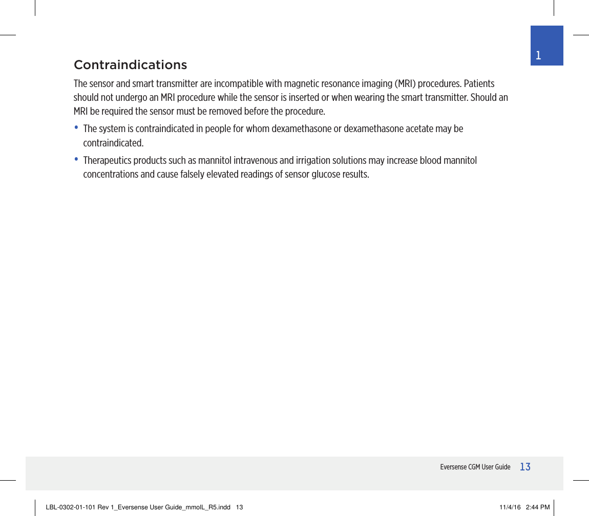 13Eversense CGM User Guide1ContraindicationsThe sensor and smart transmitter are incompatible with magnetic resonance imaging (MRI) procedures. Patients should not undergo an MRI procedure while the sensor is inserted or when wearing the smart transmitter. Should an MRI be required the sensor must be removed before the procedure.•   The system is contraindicated in people for whom dexamethasone or dexamethasone acetate may be contraindicated.•   Therapeutics products such as mannitol intravenous and irrigation solutions may increase blood mannitol concentrations and cause falsely elevated readings of sensor glucose results.LBL-0302-01-101 Rev 1_Eversense User Guide_mmolL_R5.indd   13 11/4/16   2:44 PM