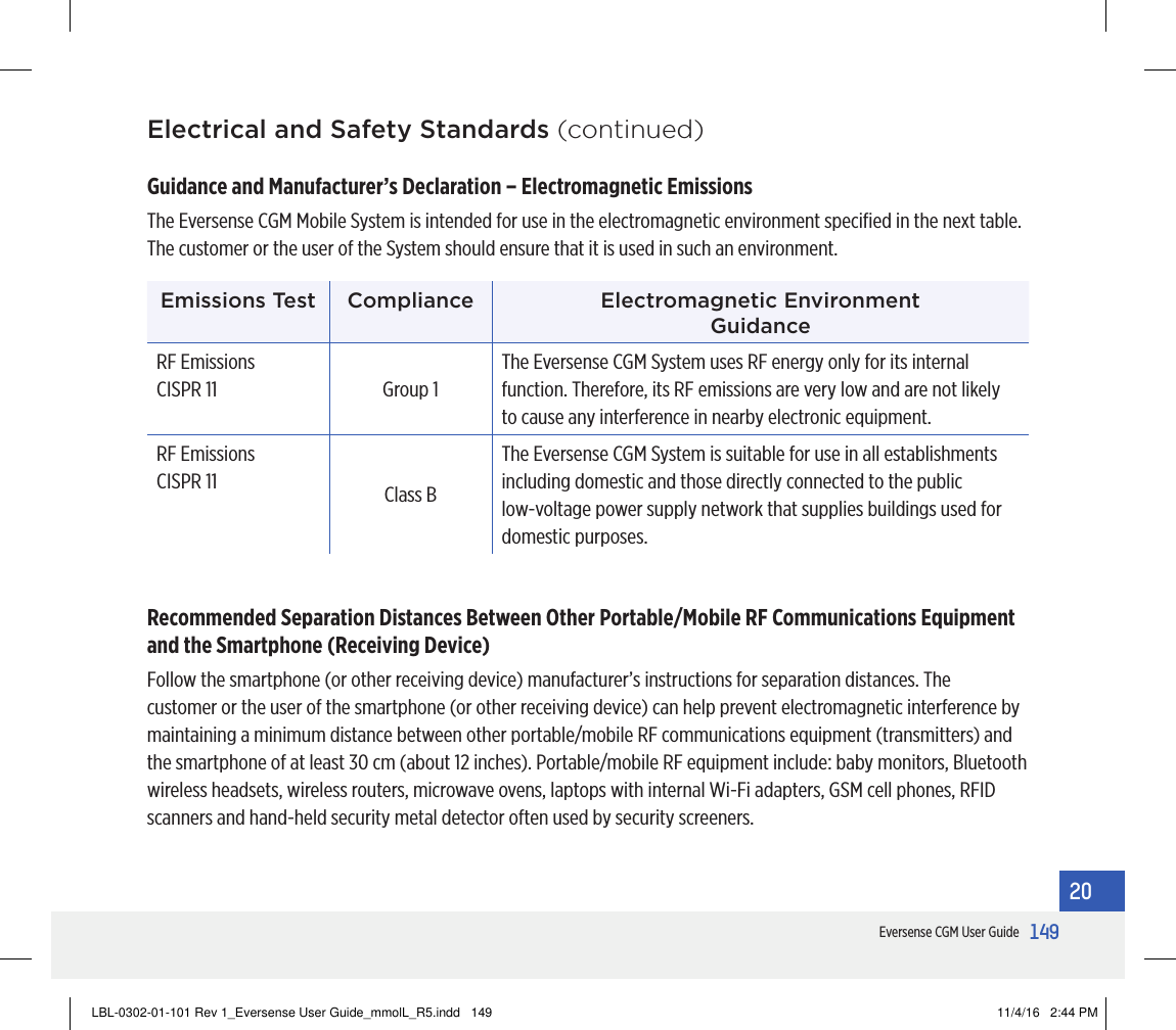 149Eversense CGM User Guide20Electrical and Safety Standards (continued)Guidance and Manufacturer’s Declaration – Electromagnetic Emissions The Eversense CGM Mobile System is intended for use in the electromagnetic environment speciﬁed in the next table. The customer or the user of the System should ensure that it is used in such an environment.Emissions Test Compliance Electromagnetic Environment  GuidanceRF Emissions CISPR 11 Group 1The Eversense CGM System uses RF energy only for its internal function. Therefore, its RF emissions are very low and are not likely to cause any interference in nearby electronic equipment.RF Emissions CISPR 11 Class BThe Eversense CGM System is suitable for use in all establishments including domestic and those directly connected to the public low-voltage power supply network that supplies buildings used for domestic purposes.Recommended Separation Distances Between Other Portable/Mobile RF Communications Equipment and the Smartphone (Receiving Device)Follow the smartphone (or other receiving device) manufacturer’s instructions for separation distances. The customer or the user of the smartphone (or other receiving device) can help prevent electromagnetic interference by maintaining a minimum distance between other portable/mobile RF communications equipment (transmitters) and the smartphone of at least 30 cm (about 12 inches). Portable/mobile RF equipment include: baby monitors, Bluetooth wireless headsets, wireless routers, microwave ovens, laptops with internal Wi-Fi adapters, GSM cell phones, RFID scanners and hand-held security metal detector often used by security screeners.LBL-0302-01-101 Rev 1_Eversense User Guide_mmolL_R5.indd   149 11/4/16   2:44 PM