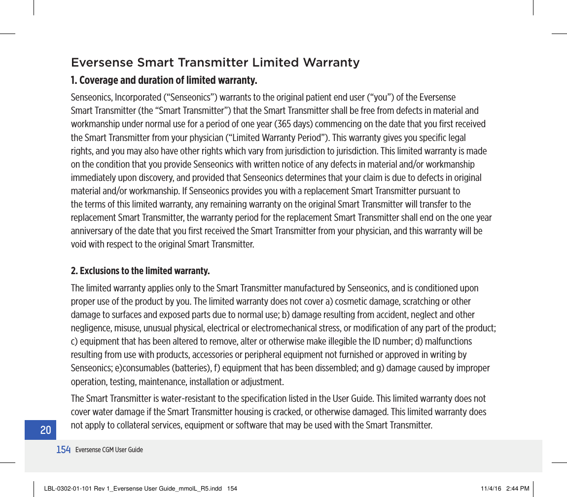 154Eversense CGM User Guide20Eversense Smart Transmitter Limited Warranty1. Coverage and duration of limited warranty.Senseonics, Incorporated (“Senseonics”) warrants to the original patient end user (“you”) of the Eversense Smart Transmitter (the “Smart Transmitter”) that the Smart Transmitter shall be free from defects in material and workmanship under normal use for a period of one year (365 days) commencing on the date that you ﬁrst received the Smart Transmitter from your physician (“Limited Warranty Period”). This warranty gives you speciﬁc legal rights, and you may also have other rights which vary from jurisdiction to jurisdiction. This limited warranty is made on the condition that you provide Senseonics with written notice of any defects in material and/or workmanship immediately upon discovery, and provided that Senseonics determines that your claim is due to defects in original material and/or workmanship. If Senseonics provides you with a replacement Smart Transmitter pursuant to the terms of this limited warranty, any remaining warranty on the original Smart Transmitter will transfer to the replacement Smart Transmitter, the warranty period for the replacement Smart Transmitter shall end on the one year anniversary of the date that you ﬁrst received the Smart Transmitter from your physician, and this warranty will be void with respect to the original Smart Transmitter.2. Exclusions to the limited warranty.The limited warranty applies only to the Smart Transmitter manufactured by Senseonics, and is conditioned upon proper use of the product by you. The limited warranty does not cover a) cosmetic damage, scratching or other damage to surfaces and exposed parts due to normal use; b) damage resulting from accident, neglect and other negligence, misuse, unusual physical, electrical or electromechanical stress, or modiﬁcation of any part of the product; c) equipment that has been altered to remove, alter or otherwise make illegible the ID number; d) malfunctions resulting from use with products, accessories or peripheral equipment not furnished or approved in writing by Senseonics; e)consumables (batteries), f) equipment that has been dissembled; and g) damage caused by improper operation, testing, maintenance, installation or adjustment.The Smart Transmitter is water-resistant to the speciﬁcation listed in the User Guide. This limited warranty does not cover water damage if the Smart Transmitter housing is cracked, or otherwise damaged. This limited warranty does not apply to collateral services, equipment or software that may be used with the Smart Transmitter.LBL-0302-01-101 Rev 1_Eversense User Guide_mmolL_R5.indd   154 11/4/16   2:44 PM