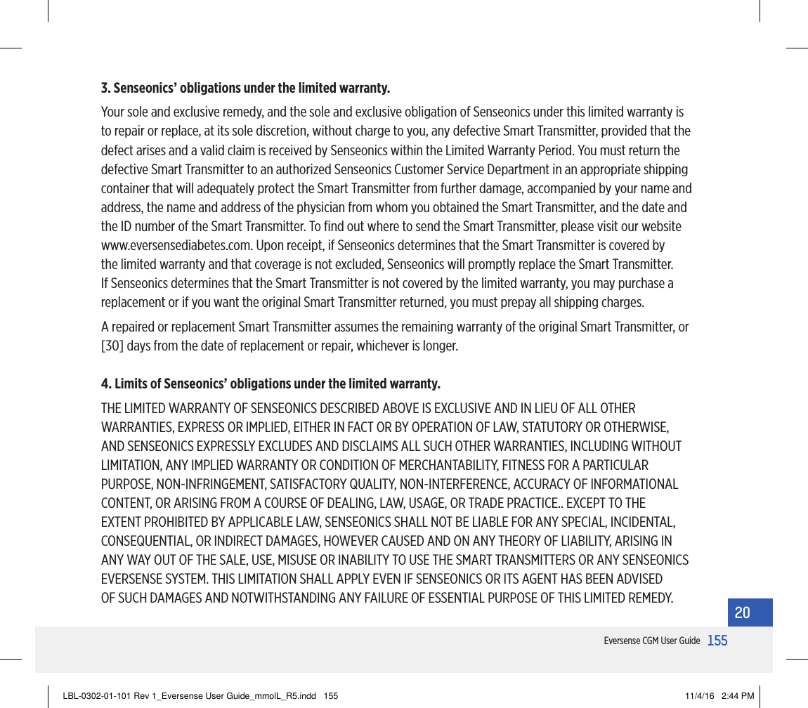 155Eversense CGM User Guide203. Senseonics’ obligations under the limited warranty.Your sole and exclusive remedy, and the sole and exclusive obligation of Senseonics under this limited warranty is to repair or replace, at its sole discretion, without charge to you, any defective Smart Transmitter, provided that the defect arises and a valid claim is received by Senseonics within the Limited Warranty Period. You must return the defective Smart Transmitter to an authorized Senseonics Customer Service Department in an appropriate shipping container that will adequately protect the Smart Transmitter from further damage, accompanied by your name and address, the name and address of the physician from whom you obtained the Smart Transmitter, and the date and the ID number of the Smart Transmitter. To ﬁnd out where to send the Smart Transmitter, please visit our website www.eversensediabetes.com. Upon receipt, if Senseonics determines that the Smart Transmitter is covered by the limited warranty and that coverage is not excluded, Senseonics will promptly replace the Smart Transmitter. If Senseonics determines that the Smart Transmitter is not covered by the limited warranty, you may purchase a replacement or if you want the original Smart Transmitter returned, you must prepay all shipping charges.A repaired or replacement Smart Transmitter assumes the remaining warranty of the original Smart Transmitter, or [30] days from the date of replacement or repair, whichever is longer.4. Limits of Senseonics’ obligations under the limited warranty.THE LIMITED WARRANTY OF SENSEONICS DESCRIBED ABOVE IS EXCLUSIVE AND IN LIEU OF ALL OTHER WARRANTIES, EXPRESS OR IMPLIED, EITHER IN FACT OR BY OPERATION OF LAW, STATUTORY OR OTHERWISE, AND SENSEONICS EXPRESSLY EXCLUDES AND DISCLAIMS ALL SUCH OTHER WARRANTIES, INCLUDING WITHOUT LIMITATION, ANY IMPLIED WARRANTY OR CONDITION OF MERCHANTABILITY, FITNESS FOR A PARTICULAR PURPOSE, NON-INFRINGEMENT, SATISFACTORY QUALITY, NON-INTERFERENCE, ACCURACY OF INFORMATIONAL CONTENT, OR ARISING FROM A COURSE OF DEALING, LAW, USAGE, OR TRADE PRACTICE.. EXCEPT TO THE EXTENT PROHIBITED BY APPLICABLE LAW, SENSEONICS SHALL NOT BE LIABLE FOR ANY SPECIAL, INCIDENTAL, CONSEQUENTIAL, OR INDIRECT DAMAGES, HOWEVER CAUSED AND ON ANY THEORY OF LIABILITY, ARISING IN ANY WAY OUT OF THE SALE, USE, MISUSE OR INABILITY TO USE THE SMART TRANSMITTERS OR ANY SENSEONICS EVERSENSE SYSTEM. THIS LIMITATION SHALL APPLY EVEN IF SENSEONICS OR ITS AGENT HAS BEEN ADVISED OF SUCH DAMAGES AND NOTWITHSTANDING ANY FAILURE OF ESSENTIAL PURPOSE OF THIS LIMITED REMEDY. LBL-0302-01-101 Rev 1_Eversense User Guide_mmolL_R5.indd   155 11/4/16   2:44 PM