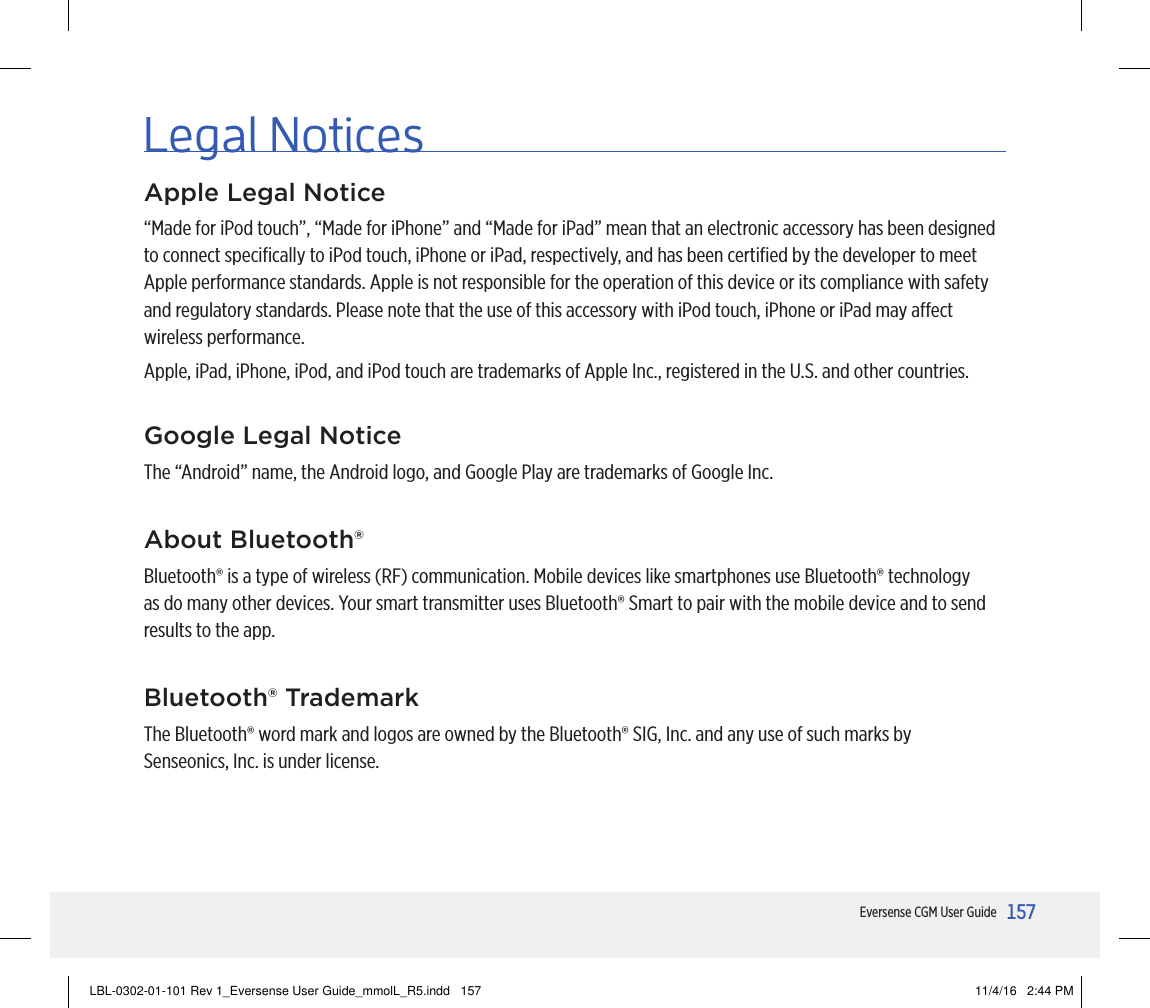 157Eversense CGM User GuideApple Legal Notice“Made for iPod touch”, “Made for iPhone” and “Made for iPad” mean that an electronic accessory has been designed to connect speciﬁcally to iPod touch, iPhone or iPad, respectively, and has been certiﬁed by the developer to meet Apple performance standards. Apple is not responsible for the operation of this device or its compliance with safety and regulatory standards. Please note that the use of this accessory with iPod touch, iPhone or iPad may aect wireless performance.Apple, iPad, iPhone, iPod, and iPod touch are trademarks of Apple Inc., registered in the U.S. and other countries.Legal NoticesGoogle Legal NoticeThe “Android” name, the Android logo, and Google Play are trademarks of Google Inc. About Bluetooth®Bluetooth® is a type of wireless (RF) communication. Mobile devices like smartphones use Bluetooth® technology as do many other devices. Your smart transmitter uses Bluetooth® Smart to pair with the mobile device and to send results to the app.Bluetooth® TrademarkThe Bluetooth® word mark and logos are owned by the Bluetooth® SIG, Inc. and any use of such marks by Senseonics, Inc. is under license. LBL-0302-01-101 Rev 1_Eversense User Guide_mmolL_R5.indd   157 11/4/16   2:44 PM