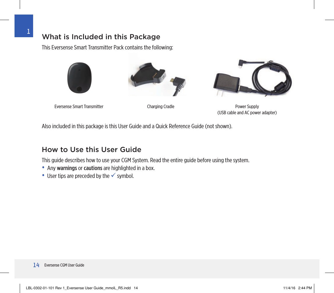 14Eversense CGM User Guide1What is Included in this PackageThis Eversense Smart Transmitter Pack contains the following:Also included in this package is this User Guide and a Quick Reference Guide (not shown).Eversense Smart Transmitter Charging Cradle Power Supply(USB cable and AC power adapter)How to Use this User GuideThis guide describes how to use your CGM System. Read the entire guide before using the system. • Any warnings or cautions are highlighted in a box.•  User tips are preceded by the  symbol.LBL-0302-01-101 Rev 1_Eversense User Guide_mmolL_R5.indd   14 11/4/16   2:44 PM