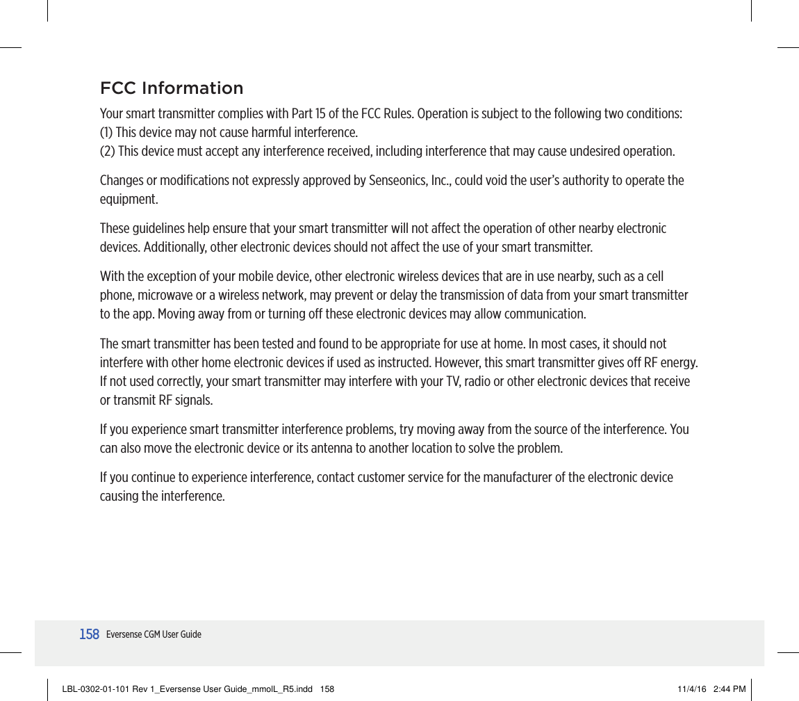 158158Eversense CGM User GuideFCC InformationYour smart transmitter complies with Part 15 of the FCC Rules. Operation is subject to the following two conditions:(1) This device may not cause harmful interference.(2) This device must accept any interference received, including interference that may cause undesired operation.Changes or modiﬁcations not expressly approved by Senseonics, Inc., could void the user’s authority to operate the equipment.These guidelines help ensure that your smart transmitter will not aect the operation of other nearby electronic devices. Additionally, other electronic devices should not aect the use of your smart transmitter.With the exception of your mobile device, other electronic wireless devices that are in use nearby, such as a cell phone, microwave or a wireless network, may prevent or delay the transmission of data from your smart transmitter to the app. Moving away from or turning o these electronic devices may allow communication.The smart transmitter has been tested and found to be appropriate for use at home. In most cases, it should not interfere with other home electronic devices if used as instructed. However, this smart transmitter gives o RF energy. If not used correctly, your smart transmitter may interfere with your TV, radio or other electronic devices that receive or transmit RF signals.If you experience smart transmitter interference problems, try moving away from the source of the interference. You can also move the electronic device or its antenna to another location to solve the problem.If you continue to experience interference, contact customer service for the manufacturer of the electronic device causing the interference.LBL-0302-01-101 Rev 1_Eversense User Guide_mmolL_R5.indd   158 11/4/16   2:44 PM