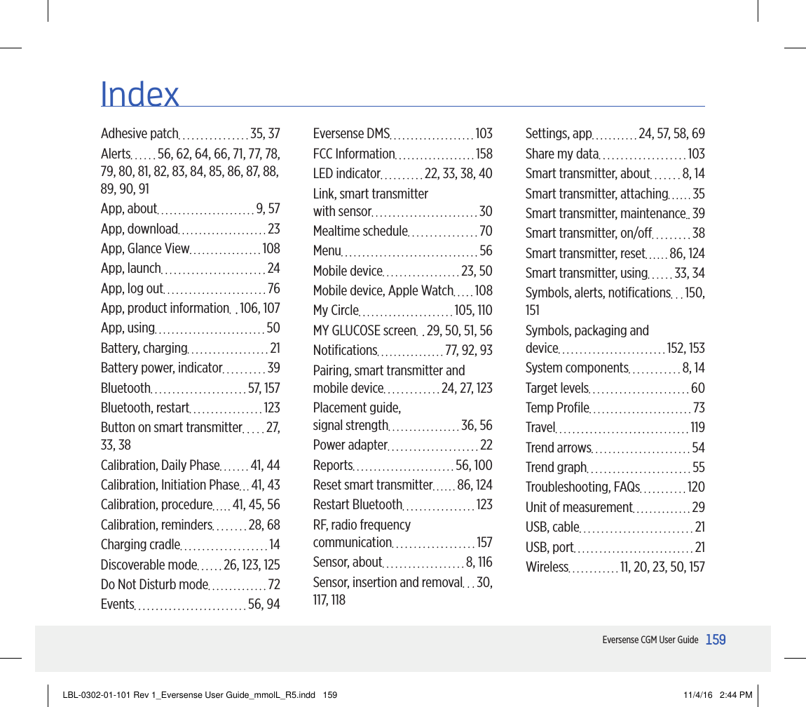 159159Eversense CGM User GuideIndexAdhesive patch  35, 37Alerts  56, 62, 64, 66, 71, 77, 78,  79, 80, 81, 82, 83, 84, 85, 86, 87, 88, 89, 90, 91App, about  9, 57App, download  23App, Glance View  108App, launch  24App, log out  76App, product information  106, 107App, using  50Battery, charging  21Battery power, indicator  39Bluetooth  57, 157Bluetooth, restart  123Button on smart transmitter  27,  33, 38Calibration, Daily Phase  41, 44Calibration, Initiation Phase  41, 43Calibration, procedure  41, 45, 56Calibration, reminders  28, 68Charging cradle  14Discoverable mode  26, 123, 125Do Not Disturb mode  72Events  56, 94Eversense DMS  103FCC Information  158LED indicator  22, 33, 38, 40Link, smart transmitter  with sensor  30Mealtime schedule  70Menu  56Mobile device  23, 50Mobile device, Apple Watch  108My Circle  105, 110MY GLUCOSE screen  29, 50, 51, 56Notiﬁcations  77, 92, 93Pairing, smart transmitter and mobile device  24, 27, 123Placement guide,  signal strength  36, 56Power adapter  22Reports  56, 100Reset smart transmitter  86, 124Restart Bluetooth  123RF, radio frequency  communication  157Sensor, about  8, 116Sensor, insertion and removal  30, 117, 118Settings, app  24, 57, 58, 69Share my data  103Smart transmitter, about  8, 14Smart transmitter, attaching  35Smart transmitter, maintenance  39Smart transmitter, on/o  38Smart transmitter, reset  86, 124Smart transmitter, using  33, 34Symbols, alerts, notiﬁcations  150, 151Symbols, packaging and  device  152, 153System components  8, 14Target levels  60Temp Proﬁle  73Travel  119Trend arrows  54Trend graph  55Troubleshooting, FAQs  120Unit of measurement  29USB, cable  21USB, port  21Wireless  11, 20, 23, 50, 157LBL-0302-01-101 Rev 1_Eversense User Guide_mmolL_R5.indd   159 11/4/16   2:44 PM