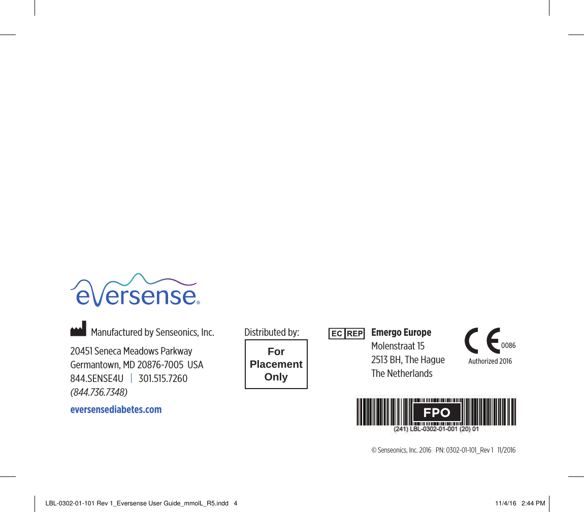 © Senseonics, Inc. 2016   PN: 0302-01-101_Rev 1   11/2016Emergo EuropeMolenstraat 152513 BH, The HagueThe Netherlands          Manufactured by Senseonics, Inc.20451 Seneca Meadows ParkwayGermantown, MD 20876-7005  USA844.SENSE4U       301.515.7260 (844.736.7348)eversensediabetes.comDistributed by:ForPlacementOnly0086Authorized 2016FPOLBL-0302-01-101 Rev 1_Eversense User Guide_mmolL_R5.indd   4 11/4/16   2:44 PM