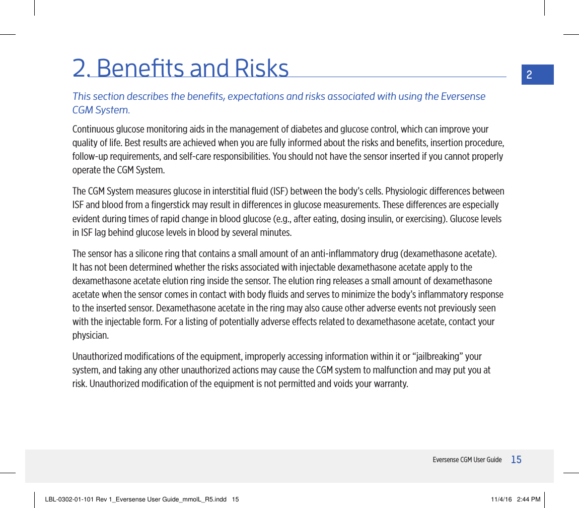 15Eversense CGM User Guide22. Benets and RisksThis section describes the benets, expectations and risks associated with using the Eversense CGM System.Continuous glucose monitoring aids in the management of diabetes and glucose control, which can improve your quality of life. Best results are achieved when you are fully informed about the risks and beneﬁts, insertion procedure, follow-up requirements, and self-care responsibilities. You should not have the sensor inserted if you cannot properly operate the CGM System.The CGM System measures glucose in interstitial ﬂuid (ISF) between the body’s cells. Physiologic dierences between ISF and blood from a ﬁngerstick may result in dierences in glucose measurements. These dierences are especially evident during times of rapid change in blood glucose (e.g., after eating, dosing insulin, or exercising). Glucose levels in ISF lag behind glucose levels in blood by several minutes.The sensor has a silicone ring that contains a small amount of an anti-inﬂammatory drug (dexamethasone acetate). It has not been determined whether the risks associated with injectable dexamethasone acetate apply to the dexamethasone acetate elution ring inside the sensor. The elution ring releases a small amount of dexamethasone acetate when the sensor comes in contact with body ﬂuids and serves to minimize the body’s inﬂammatory response to the inserted sensor. Dexamethasone acetate in the ring may also cause other adverse events not previously seen with the injectable form. For a listing of potentially adverse eects related to dexamethasone acetate, contact your physician.Unauthorized modiﬁcations of the equipment, improperly accessing information within it or “jailbreaking” your system, and taking any other unauthorized actions may cause the CGM system to malfunction and may put you at risk. Unauthorized modiﬁcation of the equipment is not permitted and voids your warranty.LBL-0302-01-101 Rev 1_Eversense User Guide_mmolL_R5.indd   15 11/4/16   2:44 PM