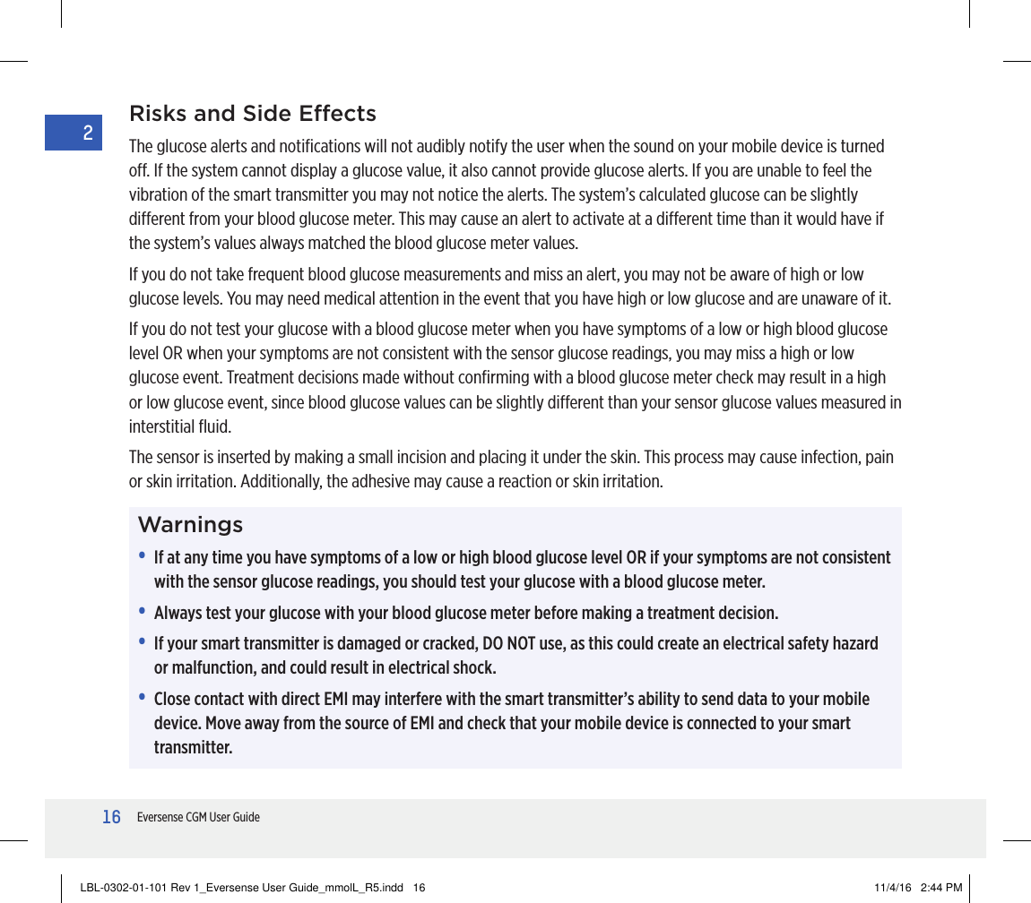16Eversense CGM User Guide2Risks and Side EectsThe glucose alerts and notiﬁcations will not audibly notify the user when the sound on your mobile device is turned o. If the system cannot display a glucose value, it also cannot provide glucose alerts. If you are unable to feel the vibration of the smart transmitter you may not notice the alerts. The system’s calculated glucose can be slightly dierent from your blood glucose meter. This may cause an alert to activate at a dierent time than it would have if the system’s values always matched the blood glucose meter values.If you do not take frequent blood glucose measurements and miss an alert, you may not be aware of high or low glucose levels. You may need medical attention in the event that you have high or low glucose and are unaware of it.If you do not test your glucose with a blood glucose meter when you have symptoms of a low or high blood glucose level OR when your symptoms are not consistent with the sensor glucose readings, you may miss a high or low glucose event. Treatment decisions made without conﬁrming with a blood glucose meter check may result in a high or low glucose event, since blood glucose values can be slightly dierent than your sensor glucose values measured in interstitial ﬂuid. The sensor is inserted by making a small incision and placing it under the skin. This process may cause infection, pain or skin irritation. Additionally, the adhesive may cause a reaction or skin irritation.Warnings•   If at any time you have symptoms of a low or high blood glucose level OR if your symptoms are not consistent with the sensor glucose readings, you should test your glucose with a blood glucose meter.•   Always test your glucose with your blood glucose meter before making a treatment decision.•   If your smart transmitter is damaged or cracked, DO NOT use, as this could create an electrical safety hazard or malfunction, and could result in electrical shock.•   Close contact with direct EMI may interfere with the smart transmitter’s ability to send data to your mobile device. Move away from the source of EMI and check that your mobile device is connected to your smart transmitter.LBL-0302-01-101 Rev 1_Eversense User Guide_mmolL_R5.indd   16 11/4/16   2:44 PM