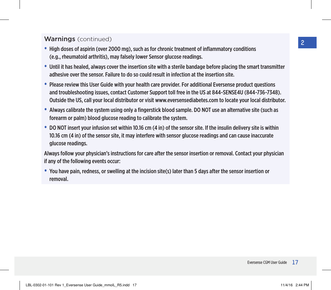 17Eversense CGM User Guide2Warnings (continued)•   High doses of aspirin (over 2000 mg), such as for chronic treatment of inﬂammatory conditions  (e.g., rheumatoid arthritis), may falsely lower Sensor glucose readings.•   Until it has healed, always cover the insertion site with a sterile bandage before placing the smart transmitter adhesive over the sensor. Failure to do so could result in infection at the insertion site.•   Please review this User Guide with your health care provider. For additional Eversense product questions and troubleshooting issues, contact Customer Support toll free in the US at 844-SENSE4U (844-736-7348). Outside the US, call your local distributor or visit www.eversensediabetes.com to locate your local distributor.•  Always calibrate the system using only a ﬁngerstick blood sample. DO NOT use an alternative site (such as forearm or palm) blood glucose reading to calibrate the system.•   DO NOT insert your infusion set within 10.16 cm (4 in) of the sensor site. If the insulin delivery site is within 10.16 cm (4 in) of the sensor site, it may interfere with sensor glucose readings and can cause inaccurate glucose readings.Always follow your physician’s instructions for care after the sensor insertion or removal. Contact your physician if any of the following events occur:•   You have pain, redness, or swelling at the incision site(s) later than 5 days after the sensor insertion or removal.LBL-0302-01-101 Rev 1_Eversense User Guide_mmolL_R5.indd   17 11/4/16   2:44 PM