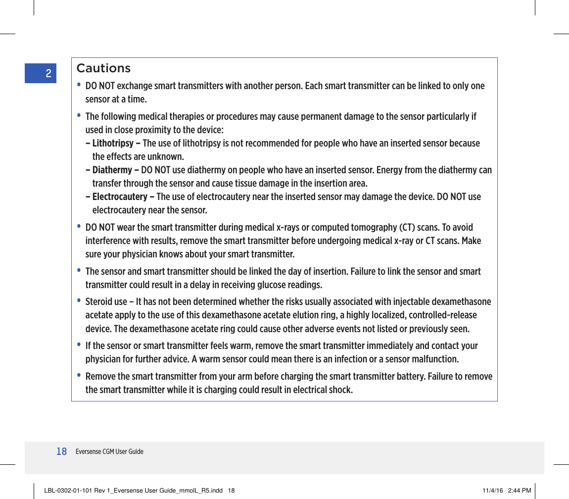 18Eversense CGM User Guide2Cautions•   DO NOT exchange smart transmitters with another person. Each smart transmitter can be linked to only one sensor at a time.•   The following medical therapies or procedures may cause permanent damage to the sensor particularly if used in close proximity to the device:–  Lithotripsy – The use of lithotripsy is not recommended for people who have an inserted sensor because the eects are unknown.–  Diathermy – DO NOT use diathermy on people who have an inserted sensor. Energy from the diathermy can transfer through the sensor and cause tissue damage in the insertion area.–  Electrocautery – The use of electrocautery near the inserted sensor may damage the device. DO NOT use electrocautery near the sensor.•   DO NOT wear the smart transmitter during medical x-rays or computed tomography (CT) scans. To avoid interference with results, remove the smart transmitter before undergoing medical x-ray or CT scans. Make sure your physician knows about your smart transmitter.•   The sensor and smart transmitter should be linked the day of insertion. Failure to link the sensor and smart transmitter could result in a delay in receiving glucose readings.•   Steroid use – It has not been determined whether the risks usually associated with injectable dexamethasone acetate apply to the use of this dexamethasone acetate elution ring, a highly localized, controlled-release device. The dexamethasone acetate ring could cause other adverse events not listed or previously seen.•   If the sensor or smart transmitter feels warm, remove the smart transmitter immediately and contact your physician for further advice. A warm sensor could mean there is an infection or a sensor malfunction. •   Remove the smart transmitter from your arm before charging the smart transmitter battery. Failure to remove the smart transmitter while it is charging could result in electrical shock.LBL-0302-01-101 Rev 1_Eversense User Guide_mmolL_R5.indd   18 11/4/16   2:44 PM