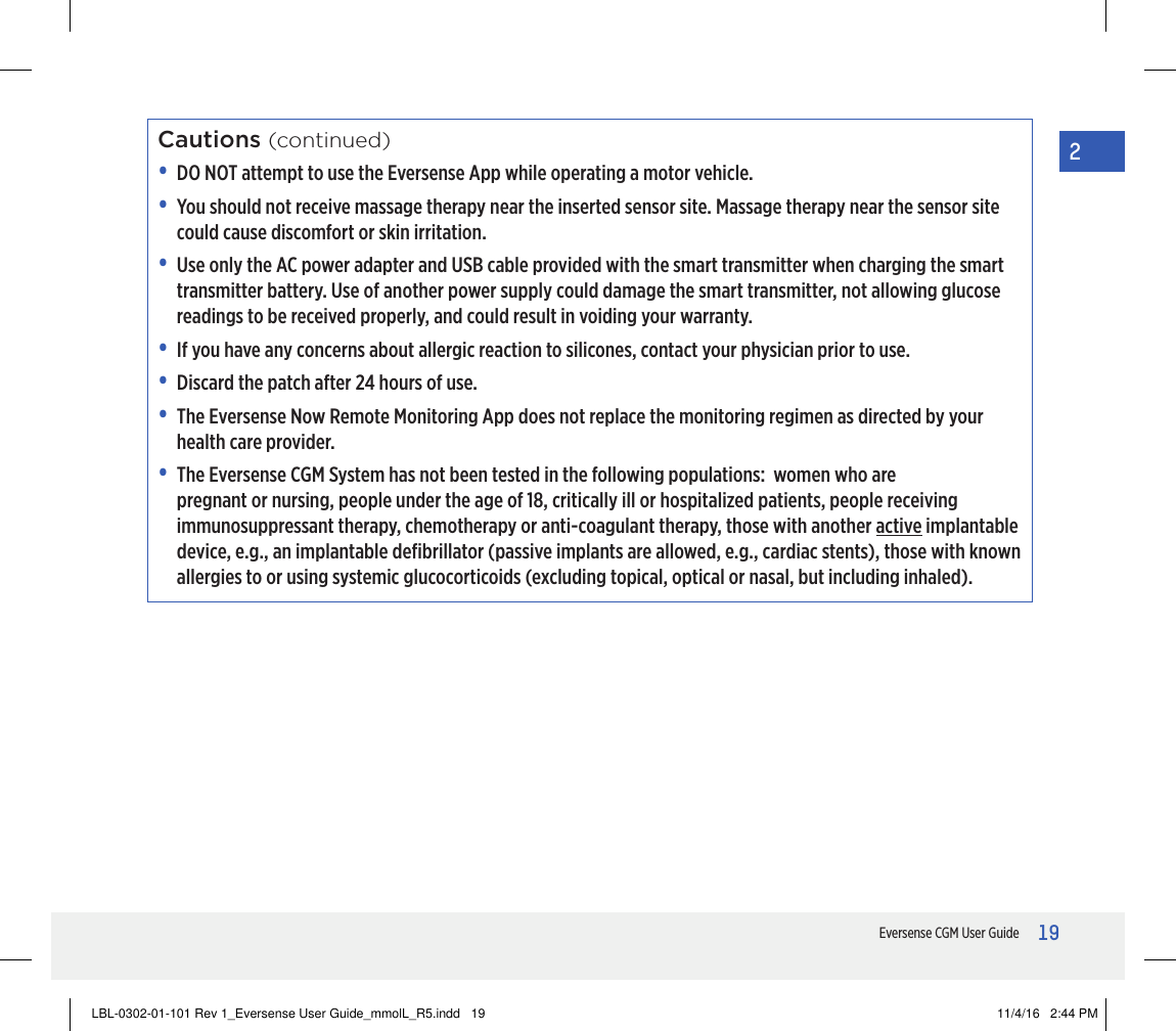 19Eversense CGM User Guide2Cautions (continued)•   DO NOT attempt to use the Eversense App while operating a motor vehicle.•   You should not receive massage therapy near the inserted sensor site. Massage therapy near the sensor site could cause discomfort or skin irritation.•   Use only the AC power adapter and USB cable provided with the smart transmitter when charging the smart transmitter battery. Use of another power supply could damage the smart transmitter, not allowing glucose readings to be received properly, and could result in voiding your warranty.•   If you have any concerns about allergic reaction to silicones, contact your physician prior to use.•   Discard the patch after 24 hours of use.•   The Eversense Now Remote Monitoring App does not replace the monitoring regimen as directed by your health care provider.•   The Eversense CGM System has not been tested in the following populations:  women who are pregnant or nursing, people under the age of 18, critically ill or hospitalized patients, people receiving immunosuppressant therapy, chemotherapy or anti-coagulant therapy, those with another active implantable device, e.g., an implantable deﬁbrillator (passive implants are allowed, e.g., cardiac stents), those with known allergies to or using systemic glucocorticoids (excluding topical, optical or nasal, but including inhaled).LBL-0302-01-101 Rev 1_Eversense User Guide_mmolL_R5.indd   19 11/4/16   2:44 PM