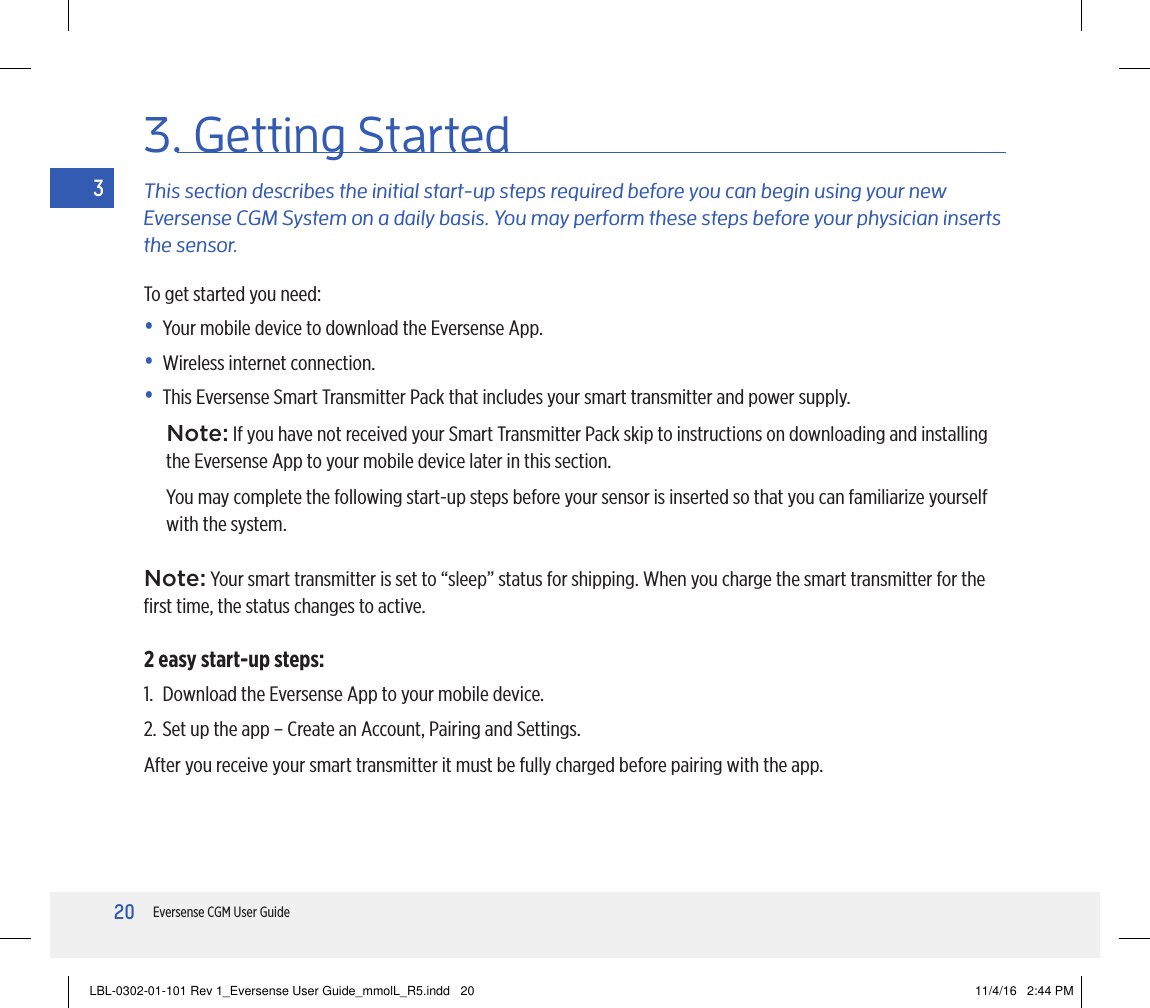 20Eversense CGM User Guide33. Getting StartedThis section describes the initial start-up steps required before you can begin using your new Eversense CGM System on a daily basis. You may perform these steps before your physician inserts the sensor.To get started you need:•  Your mobile device to download the Eversense App.•  Wireless internet connection.•  This Eversense Smart Transmitter Pack that includes your smart transmitter and power supply.Note: If you have not received your Smart Transmitter Pack skip to instructions on downloading and installing the Eversense App to your mobile device later in this section.You may complete the following start-up steps before your sensor is inserted so that you can familiarize yourself with the system.Note: Your smart transmitter is set to “sleep” status for shipping. When you charge the smart transmitter for the ﬁrst time, the status changes to active.2 easy start-up steps:1.  Download the Eversense App to your mobile device.2. Set up the app – Create an Account, Pairing and Settings.After you receive your smart transmitter it must be fully charged before pairing with the app.LBL-0302-01-101 Rev 1_Eversense User Guide_mmolL_R5.indd   20 11/4/16   2:44 PM