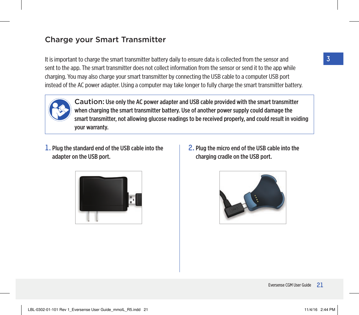 21Eversense CGM User Guide31.  Plug the standard end of the USB cable into the adapter on the USB port.2.  Plug the micro end of the USB cable into the charging cradle on the USB port.It is important to charge the smart transmitter battery daily to ensure data is collected from the sensor and sent to the app. The smart transmitter does not collect information from the sensor or send it to the app while charging. You may also charge your smart transmitter by connecting the USB cable to a computer USB port instead of the AC power adapter. Using a computer may take longer to fully charge the smart transmitter battery.Caution: Use only the AC power adapter and USB cable provided with the smart transmitter when charging the smart transmitter battery. Use of another power supply could damage the  smart transmitter, not allowing glucose readings to be received properly, and could result in voiding your warranty. Charge your Smart TransmitterLBL-0302-01-101 Rev 1_Eversense User Guide_mmolL_R5.indd   21 11/4/16   2:44 PM