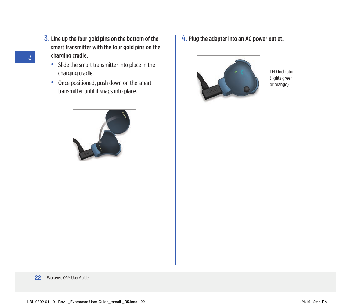 22Eversense CGM User Guide33.  Line up the four gold pins on the bottom of the smart transmitter with the four gold pins on the charging cradle.•   Slide the smart transmitter into place in the charging cradle.•   Once positioned, push down on the smart transmitter until it snaps into place.4.  Plug the adapter into an AC power outlet.LED Indicator(lights green or orange)LBL-0302-01-101 Rev 1_Eversense User Guide_mmolL_R5.indd   22 11/4/16   2:44 PM