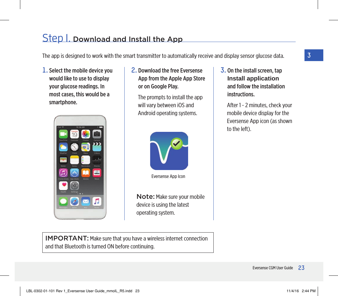 23Eversense CGM User Guide3Step 1. Download and Install the App2.  Download the free Eversense App from the Apple App Store or on Google Play.The prompts to install the app will vary between iOS and Android operating systems.3.  On the install screen, tap Install application and follow the installation instructions.After 1 - 2 minutes, check your mobile device display for the Eversense App icon (as shown to the left).The app is designed to work with the smart transmitter to automatically receive and display sensor glucose data.Eversense App IconNote: Make sure your mobile device is using the latest operating system.1.  Select the mobile device you would like to use to display your glucose readings. In most cases, this would be a smartphone.IMPORTANT: Make sure that you have a wireless internet connection and that Bluetooth is turned ON before continuing.LBL-0302-01-101 Rev 1_Eversense User Guide_mmolL_R5.indd   23 11/4/16   2:44 PM