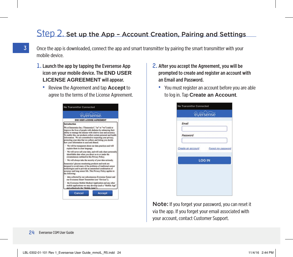 24Eversense CGM User Guide3Step 2. Set up the App – Account Creation, Pairing and Settings1.  Launch the app by tapping the Eversense App icon on your mobile device. The END USER LICENSE AGREEMENT will appear.•   Review the Agreement and tap Accept to agree to the terms of the License Agreement.2.  After you accept the Agreement, you will be prompted to create and register an account with an Email and Password.•   You must register an account before you are able to log in. Tap Create an Account.Once the app is downloaded, connect the app and smart transmitter by pairing the smart transmitter with your mobile device.Note: If you forget your password, you can reset it via the app. If you forget your email associated with your account, contact Customer Support.LBL-0302-01-101 Rev 1_Eversense User Guide_mmolL_R5.indd   24 11/4/16   2:44 PM