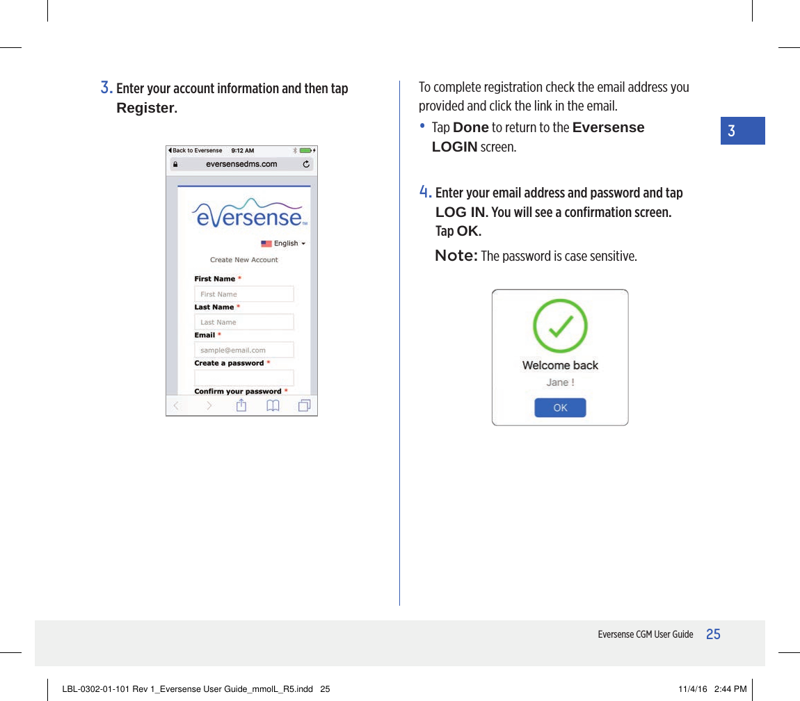 25Eversense CGM User Guide33.  Enter your account information and then tap Register.4.  Enter your email address and password and tap LOG IN. You will see a conﬁrmation screen. Tap OK.Note: The password is case sensitive.To complete registration check the email address you provided and click the link in the email.•   Tap  Done to return to the Eversense LOGIN screen. LBL-0302-01-101 Rev 1_Eversense User Guide_mmolL_R5.indd   25 11/4/16   2:44 PM