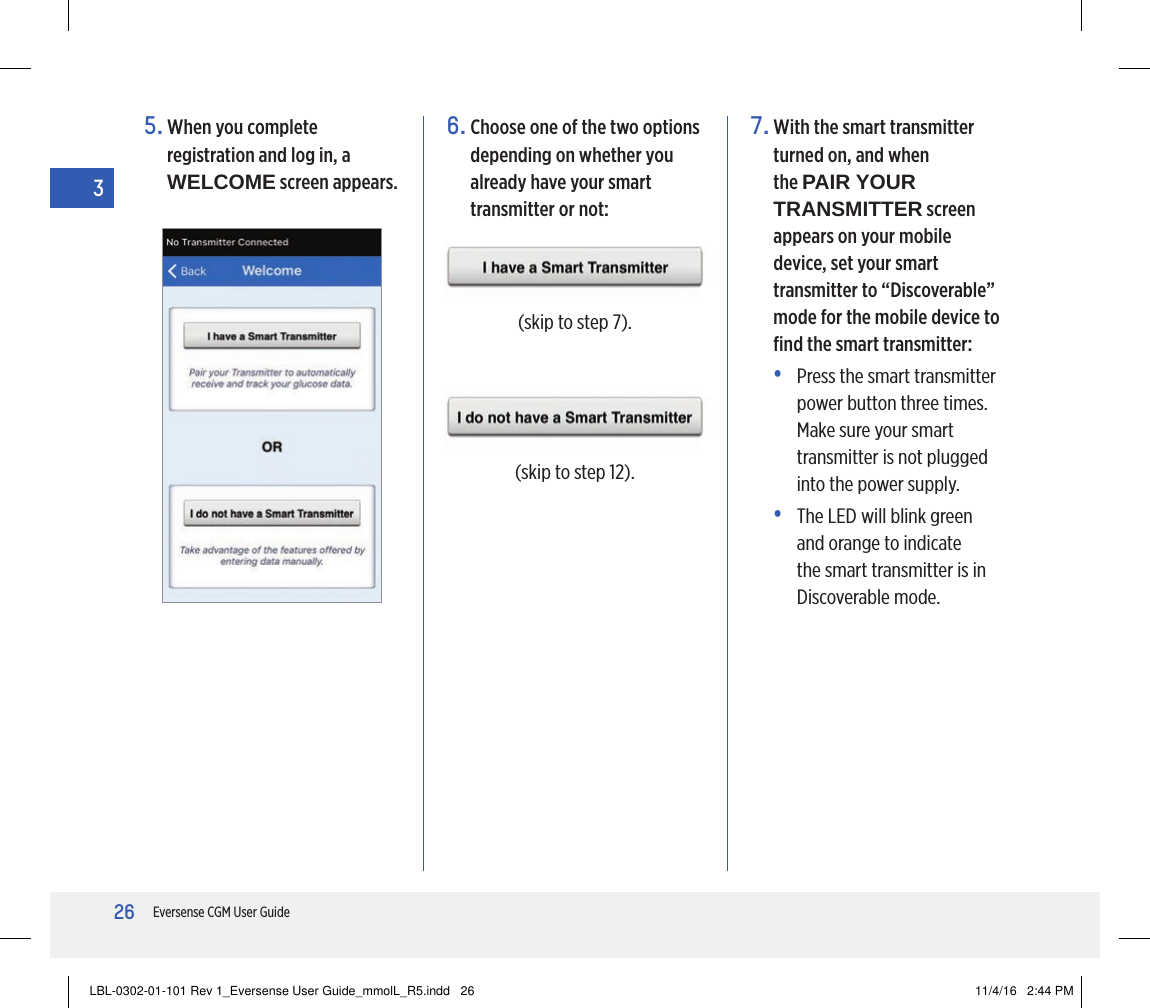 26Eversense CGM User Guide35.  When you complete registration and log in, a WELCOME screen appears.6.  Choose one of the two options depending on whether you already have your smart transmitter or not:(skip to step 7).(skip to step 12).7.  With the smart transmitter turned on, and when the PAIR YOUR TRANSMITTER screen appears on your mobile device, set your smart transmitter to “Discoverable” mode for the mobile device to ﬁnd the smart transmitter:•   Press the smart transmitter power button three times. Make sure your smart transmitter is not plugged into the power supply.•   The LED will blink green and orange to indicate the smart transmitter is in Discoverable mode.LBL-0302-01-101 Rev 1_Eversense User Guide_mmolL_R5.indd   26 11/4/16   2:44 PM