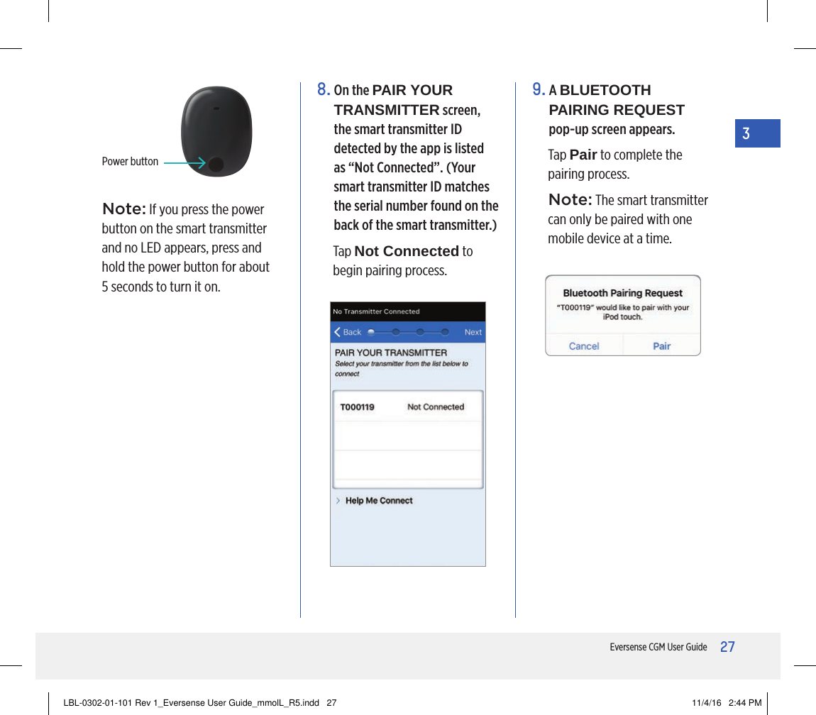 27Eversense CGM User Guide38.  On the PAIR YOUR TRANSMITTER screen, the smart transmitter ID detected by the app is listed as “Not Connected”. (Your smart transmitter ID matches the serial number found on the back of the smart transmitter.)Tap Not Connected to begin pairing process.9.   A  BLUETOOTH PAIRING REQUEST  pop-up screen appears. Tap Pair to complete the pairing process.Note: The smart transmitter can only be paired with one mobile device at a time.Power buttonNote: If you press the power button on the smart transmitter and no LED appears, press and hold the power button for about  5 seconds to turn it on.LBL-0302-01-101 Rev 1_Eversense User Guide_mmolL_R5.indd   27 11/4/16   2:44 PM