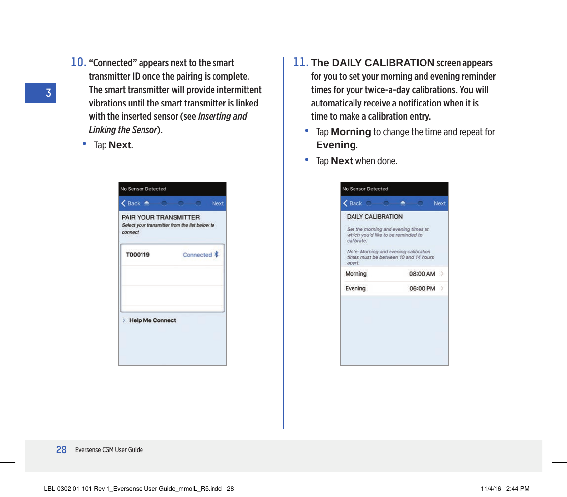 28Eversense CGM User Guide310.  “Connected” appears next to the smart transmitter ID once the pairing is complete. The smart transmitter will provide intermittent vibrations until the smart transmitter is linked with the inserted sensor (see Inserting and Linking the Sensor).• Tap Next.11.  The DAILY CALIBRATION screen appears for you to set your morning and evening reminder times for your twice-a-day calibrations. You will automatically receive a notiﬁcation when it is time to make a calibration entry.•   Tap  Morning to change the time and repeat for Evening.• Tap Next when done.LBL-0302-01-101 Rev 1_Eversense User Guide_mmolL_R5.indd   28 11/4/16   2:44 PM