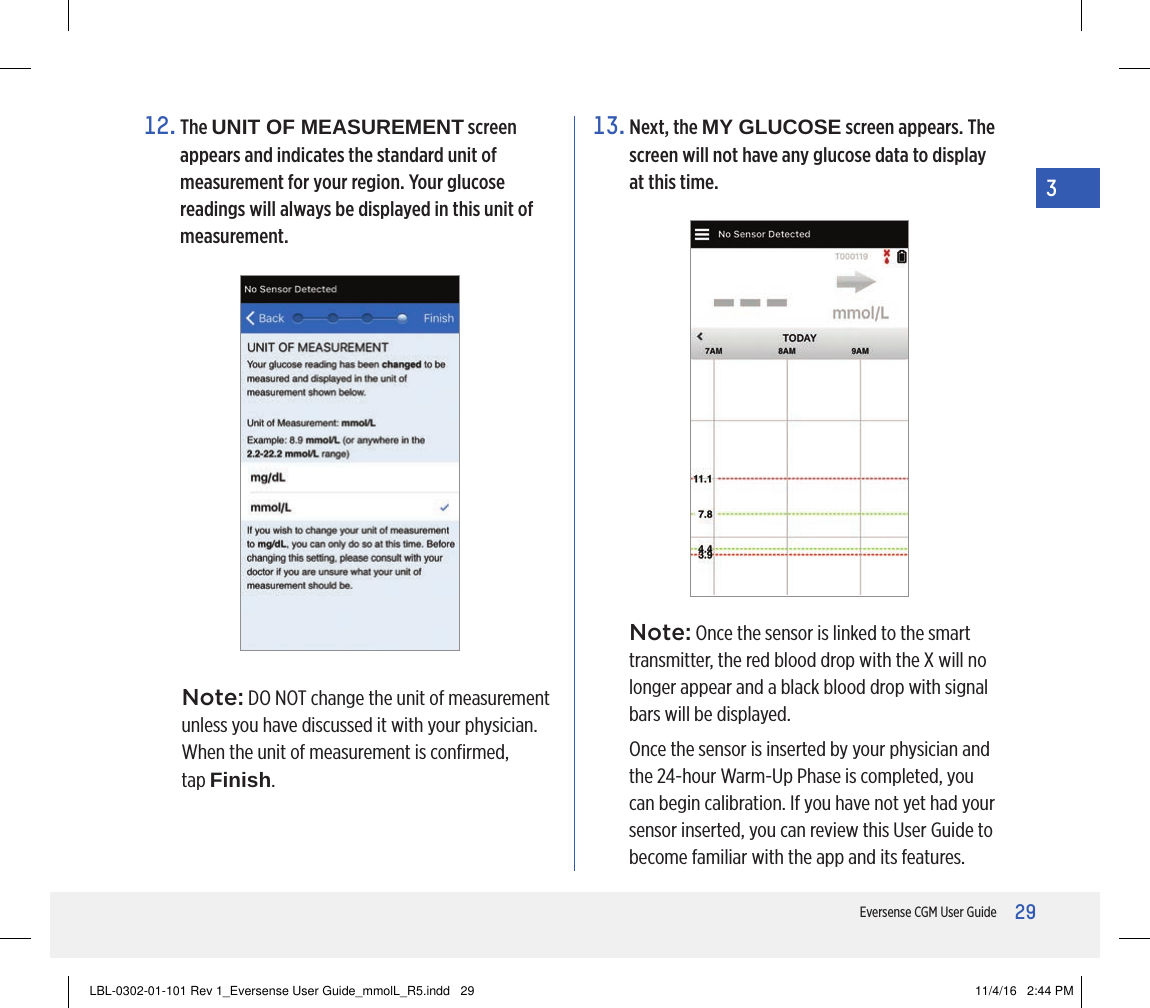 29Eversense CGM User Guide312.   The  UNIT OF MEASUREMENT screen appears and indicates the standard unit of measurement for your region. Your glucose readings will always be displayed in this unit of measurement.Note: DO NOT change the unit of measurement unless you have discussed it with your physician. When the unit of measurement is conﬁrmed,  tap Finish.13.  Next, the MY GLUCOSE screen appears. The screen will not have any glucose data to display at this time.Note: Once the sensor is linked to the smart transmitter, the red blood drop with the X will no longer appear and a black blood drop with signal bars will be displayed.Once the sensor is inserted by your physician and the 24-hour Warm-Up Phase is completed, you can begin calibration. If you have not yet had your sensor inserted, you can review this User Guide to become familiar with the app and its features.LBL-0302-01-101 Rev 1_Eversense User Guide_mmolL_R5.indd   29 11/4/16   2:44 PM