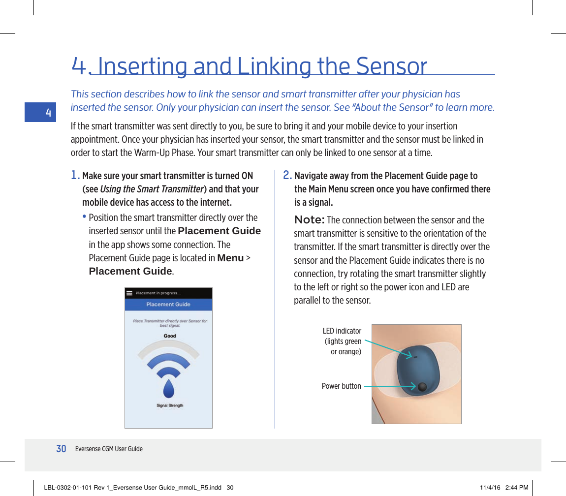 30Eversense CGM User Guide41.  Make sure your smart transmitter is turned ON  (see Using the Smart Transmitter) and that your mobile device has access to the internet.•  Position the smart transmitter directly over the inserted sensor until the Placement Guide  in the app shows some connection. The Placement Guide page is located in Menu &gt; Placement Guide.This section describes how to link the sensor and smart transmitter after your physician has inserted the sensor. Only your physician can insert the sensor. See “About the Sensor” to learn more.If the smart transmitter was sent directly to you, be sure to bring it and your mobile device to your insertion appointment. Once your physician has inserted your sensor, the smart transmitter and the sensor must be linked in order to start the Warm-Up Phase. Your smart transmitter can only be linked to one sensor at a time.4.  Inserting  and  Linking the Sensor2.  Navigate away from the Placement Guide page to the Main Menu screen once you have conﬁrmed there is a signal.Note: The connection between the sensor and the smart transmitter is sensitive to the orientation of the transmitter. If the smart transmitter is directly over the sensor and the Placement Guide indicates there is no connection, try rotating the smart transmitter slightly to the left or right so the power icon and LED are parallel to the sensor.LED indicator (lights green  or orange)Power buttonLBL-0302-01-101 Rev 1_Eversense User Guide_mmolL_R5.indd   30 11/4/16   2:44 PM