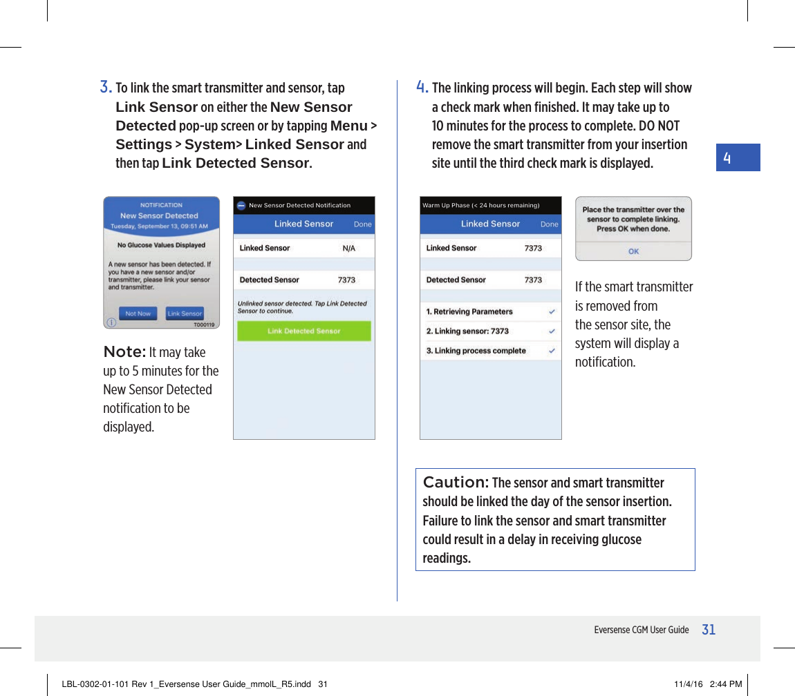 31Eversense CGM User Guide43.  To link the smart transmitter and sensor, tap  Link Sensor on either the New Sensor Detected pop-up screen or by tapping Menu &gt;  Settings &gt; System&gt; Linked Sensor and then tap Link Detected Sensor.Note: It may take up to 5 minutes for the New Sensor Detected notiﬁcation to be displayed.If the smart transmitter is removed from the sensor site, the system will display a notiﬁcation.4.  The linking process will begin. Each step will show a check mark when ﬁnished. It may take up to 10 minutes for the process to complete. DO NOT remove the smart transmitter from your insertion site until the third check mark is displayed. Caution: The sensor and smart transmitter should be linked the day of the sensor insertion. Failure to link the sensor and smart transmitter could result in a delay in receiving glucose readings.LBL-0302-01-101 Rev 1_Eversense User Guide_mmolL_R5.indd   31 11/4/16   2:44 PM