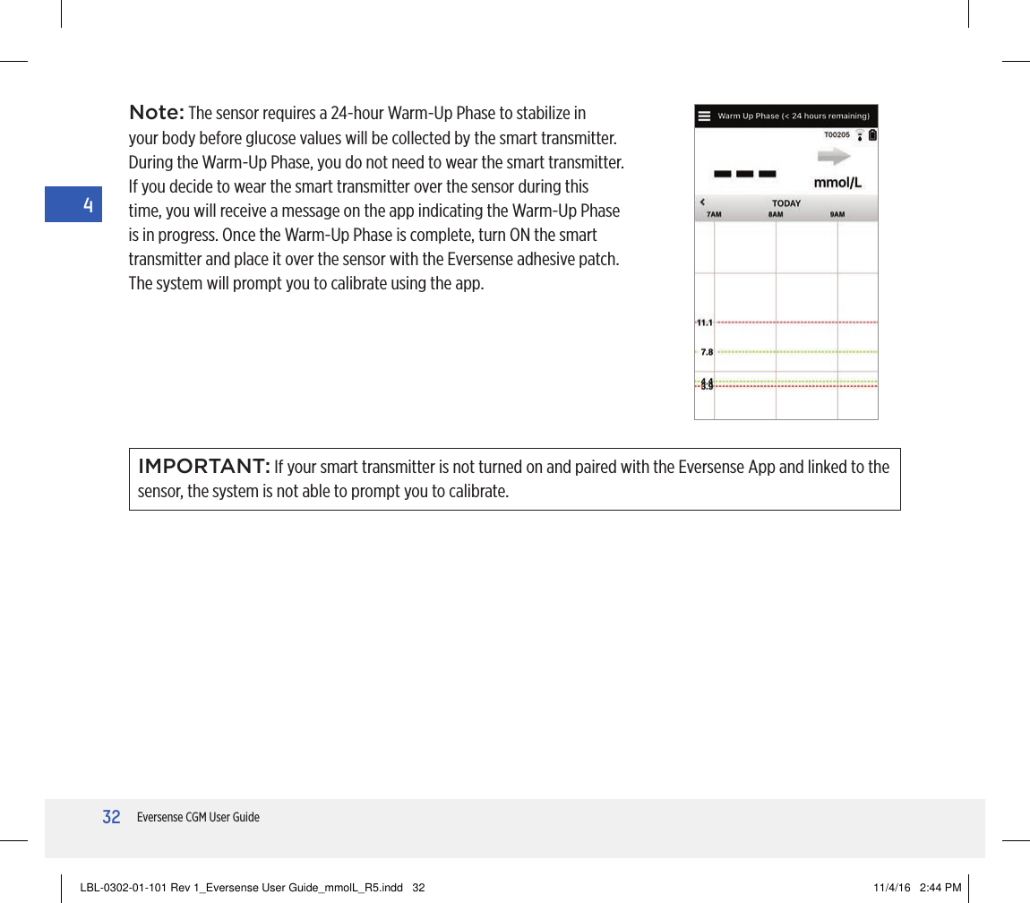 32Eversense CGM User Guide4Note: The sensor requires a 24-hour Warm-Up Phase to stabilize in your body before glucose values will be collected by the smart transmitter. During the Warm-Up Phase, you do not need to wear the smart transmitter. If you decide to wear the smart transmitter over the sensor during this time, you will receive a message on the app indicating the Warm-Up Phase is in progress. Once the Warm-Up Phase is complete, turn ON the smart transmitter and place it over the sensor with the Eversense adhesive patch. The system will prompt you to calibrate using the app.IMPORTANT: If your smart transmitter is not turned on and paired with the Eversense App and linked to the sensor, the system is not able to prompt you to calibrate.LBL-0302-01-101 Rev 1_Eversense User Guide_mmolL_R5.indd   32 11/4/16   2:44 PM