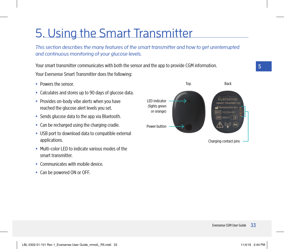 33Eversense CGM User Guide55. Using the Smart TransmitterThis section describes the many features of the smart transmitter and how to get uninterrupted and continuous monitoring of your glucose levels.Your smart transmitter communicates with both the sensor and the app to provide CGM information.Your Eversense Smart Transmitter does the following:• Powers the sensor.• Calculates and stores up to 90 days of glucose data.•  Provides on-body vibe alerts when you have reached the glucose alert levels you set.• Sends glucose data to the app via Bluetooth.•  Can be recharged using the charging cradle.•  USB port to download data to compatible external applications.•  Multi-color LED to indicate various modes of the smart transmitter.• Communicates with mobile device.• Can be powered ON or OFF.Power buttonLED indicator (lights green or orange)TopCharging contact pinsBackLBL-0302-01-101 Rev 1_Eversense User Guide_mmolL_R5.indd   33 11/4/16   2:44 PM
