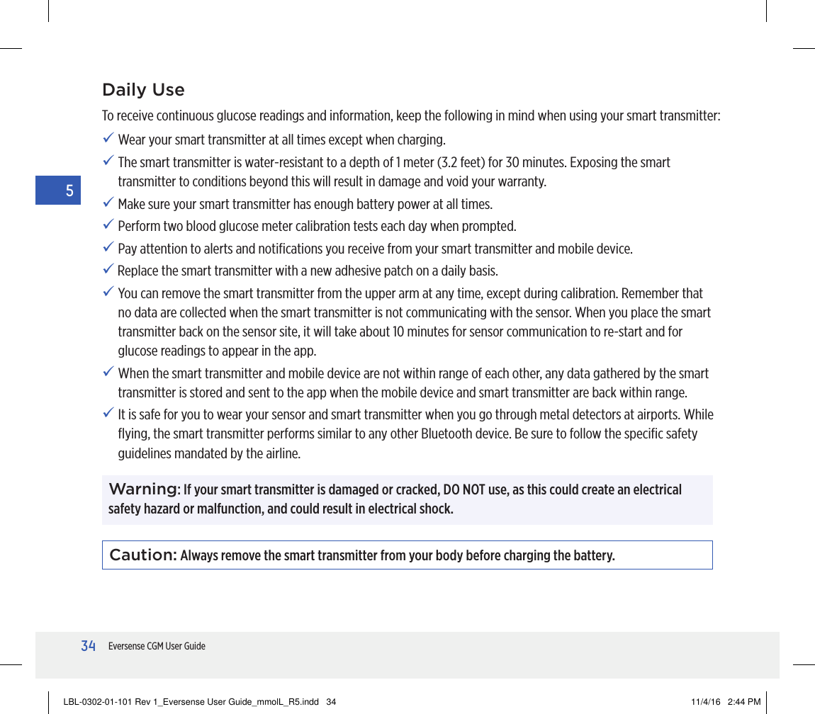 34Eversense CGM User Guide5Daily UseTo receive continuous glucose readings and information, keep the following in mind when using your smart transmitter:  Wear your smart transmitter at all times except when charging.  The smart transmitter is water-resistant to a depth of 1 meter (3.2 feet) for 30 minutes. Exposing the smart transmitter to conditions beyond this will result in damage and void your warranty. Make sure your smart transmitter has enough battery power at all times. Perform two blood glucose meter calibration tests each day when prompted. Pay attention to alerts and notiﬁcations you receive from your smart transmitter and mobile device.   Replace the smart transmitter with a new adhesive patch on a daily basis. You can remove the smart transmitter from the upper arm at any time, except during calibration. Remember that no data are collected when the smart transmitter is not communicating with the sensor. When you place the smart transmitter back on the sensor site, it will take about 10 minutes for sensor communication to re-start and for glucose readings to appear in the app.  When the smart transmitter and mobile device are not within range of each other, any data gathered by the smart transmitter is stored and sent to the app when the mobile device and smart transmitter are back within range. It is safe for you to wear your sensor and smart transmitter when you go through metal detectors at airports. While ﬂying, the smart transmitter performs similar to any other Bluetooth device. Be sure to follow the speciﬁc safety guidelines mandated by the airline.Caution: Always remove the smart transmitter from your body before charging the battery. Warning: If your smart transmitter is damaged or cracked, DO NOT use, as this could create an electrical safety hazard or malfunction, and could result in electrical shock.LBL-0302-01-101 Rev 1_Eversense User Guide_mmolL_R5.indd   34 11/4/16   2:44 PM