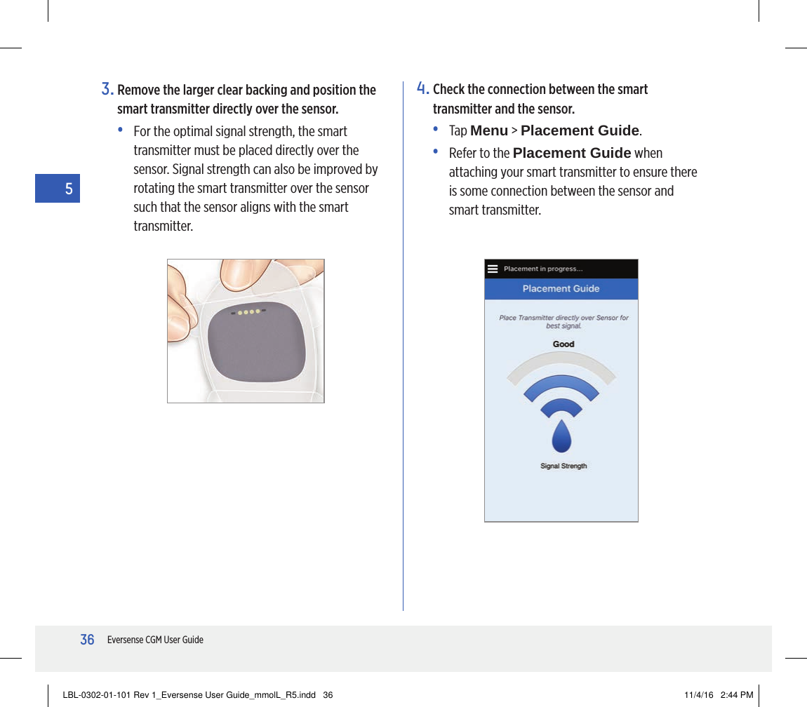 36Eversense CGM User Guide54.  Check the connection between the smart transmitter and the sensor.• Tap Menu &gt; Placement Guide.•   Refer to the Placement Guide when attaching your smart transmitter to ensure there is some connection between the sensor and smart transmitter.3.  Remove the larger clear backing and position the smart transmitter directly over the sensor.•   For the optimal signal strength, the smart transmitter must be placed directly over the sensor. Signal strength can also be improved by rotating the smart transmitter over the sensor such that the sensor aligns with the smart transmitter.LBL-0302-01-101 Rev 1_Eversense User Guide_mmolL_R5.indd   36 11/4/16   2:44 PM