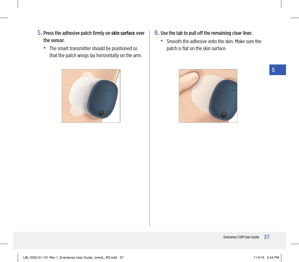 37Eversense CGM User Guide55.  Press the adhesive patch ﬁrmly on skin surface over the sensor.•   The smart transmitter should be positioned so that the patch wings lay horizontally on the arm.6.  Use the tab to pull o the remaining clear liner.•   Smooth the adhesive onto the skin. Make sure the patch is ﬂat on the skin surface.LBL-0302-01-101 Rev 1_Eversense User Guide_mmolL_R5.indd   37 11/4/16   2:44 PM