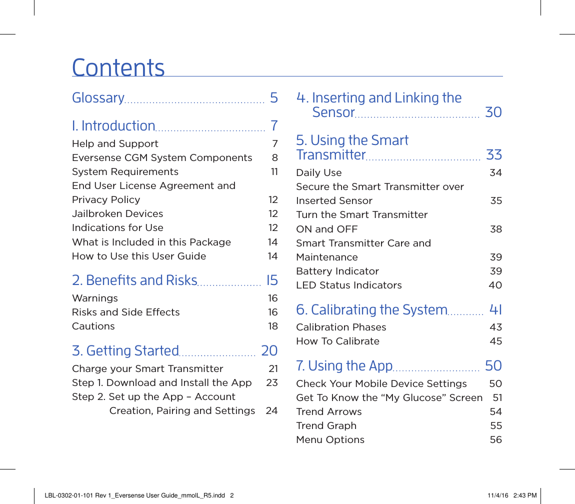 ContentsGlossary    51. Introduction    7Help and Support  7Eversense CGM System Components  8System Requirements  11End User License Agreement and  Privacy Policy  12Jailbroken Devices  12Indications for Use  12What is Included in this Package  14How to Use this User Guide  142. Benets and Risks    15Warnings 16Risks and Side Eects  16Cautions 183. Getting Started    20Charge your Smart Transmitter  21Step 1. Download and Install the App  23Step 2. Set up the App – Account    Creation, Pairing and Settings  244.  Inserting and Linking the Sensor    305. Using the Smart  Transmitter    33Daily Use  34Secure the Smart Transmitter over Inserted Sensor  35Turn the Smart Transmitter  ON and OFF  38Smart Transmitter Care and  Maintenance 39Battery Indicator  39LED Status Indicators  406. Calibrating the System    41Calibration Phases  43How To Calibrate  457. Using the App    50Check Your Mobile Device Settings  50Get To Know the “My Glucose” Screen  51Trend Arrows  54Trend Graph  55Menu Options  56LBL-0302-01-101 Rev 1_Eversense User Guide_mmolL_R5.indd   2 11/4/16   2:43 PM