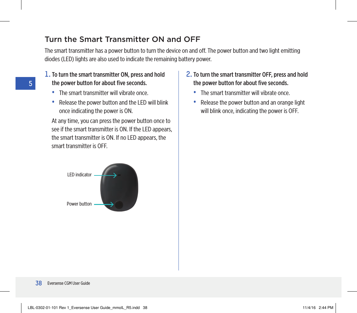38Eversense CGM User Guide5Turn the Smart Transmitter ON and OFFThe smart transmitter has a power button to turn the device on and o. The power button and two light emitting diodes (LED) lights are also used to indicate the remaining battery power.1.  To turn the smart transmitter ON, press and hold the power button for about ﬁve seconds.•   The smart transmitter will vibrate once.•   Release the power button and the LED will blink once indicating the power is ON.At any time, you can press the power button once to see if the smart transmitter is ON. If the LED appears, the smart transmitter is ON. If no LED appears, the smart transmitter is OFF.2.  To turn the smart transmitter OFF, press and hold the power button for about ﬁve seconds. •   The smart transmitter will vibrate once.•   Release the power button and an orange light will blink once, indicating the power is OFF.Power buttonLED indicatorLBL-0302-01-101 Rev 1_Eversense User Guide_mmolL_R5.indd   38 11/4/16   2:44 PM