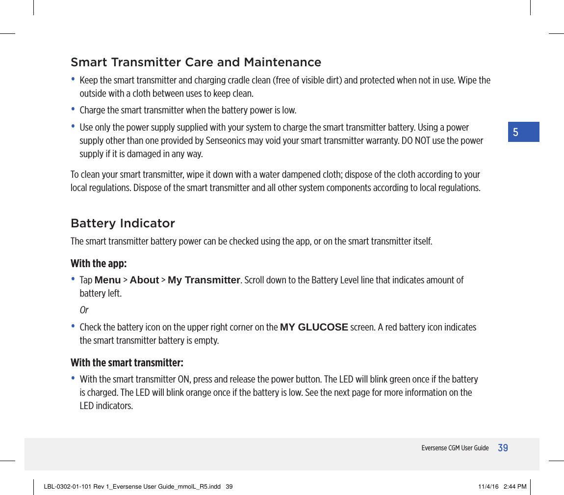 39Eversense CGM User Guide5Smart Transmitter Care and Maintenance•   Keep the smart transmitter and charging cradle clean (free of visible dirt) and protected when not in use. Wipe the outside with a cloth between uses to keep clean. •  Charge the smart transmitter when the battery power is low.•   Use only the power supply supplied with your system to charge the smart transmitter battery. Using a power supply other than one provided by Senseonics may void your smart transmitter warranty. DO NOT use the power supply if it is damaged in any way.To clean your smart transmitter, wipe it down with a water dampened cloth; dispose of the cloth according to your local regulations. Dispose of the smart transmitter and all other system components according to local regulations.Battery IndicatorThe smart transmitter battery power can be checked using the app, or on the smart transmitter itself.With the app:•   Tap  Menu &gt; About &gt; My Transmitter. Scroll down to the Battery Level line that indicates amount of battery left. Or•   Check the battery icon on the upper right corner on the MY GLUCOSE screen. A red battery icon indicates the smart transmitter battery is empty.With the smart transmitter:•   With the smart transmitter ON, press and release the power button. The LED will blink green once if the battery is charged. The LED will blink orange once if the battery is low. See the next page for more information on the LED indicators.LBL-0302-01-101 Rev 1_Eversense User Guide_mmolL_R5.indd   39 11/4/16   2:44 PM