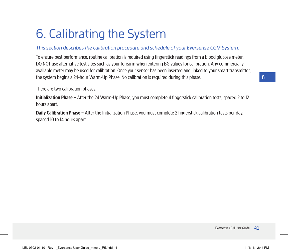 41Eversense CGM User Guide66. Calibrating the SystemThis section describes the calibration procedure and schedule of your Eversense CGM System.To ensure best performance, routine calibration is required using ﬁngerstick readings from a blood glucose meter. DO NOT use alternative test sites such as your forearm when entering BG values for calibration. Any commercially available meter may be used for calibration. Once your sensor has been inserted and linked to your smart transmitter, the system begins a 24-hour Warm-Up Phase. No calibration is required during this phase.There are two calibration phases:Initialization Phase – After the 24 Warm-Up Phase, you must complete 4 ﬁngerstick calibration tests, spaced 2 to 12 hours apart.Daily Calibration Phase – After the Initialization Phase, you must complete 2 ﬁngerstick calibration tests per day, spaced 10 to 14 hours apart.LBL-0302-01-101 Rev 1_Eversense User Guide_mmolL_R5.indd   41 11/4/16   2:44 PM