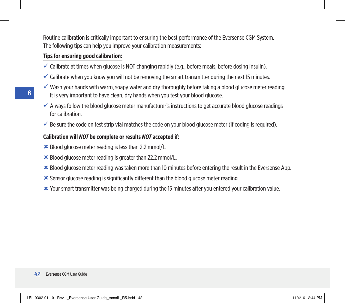 42Eversense CGM User Guide6Routine calibration is critically important to ensuring the best performance of the Eversense CGM System.  The following tips can help you improve your calibration measurements:Tips for ensuring good calibration:   Calibrate at times when glucose is NOT changing rapidly (e.g., before meals, before dosing insulin).   Calibrate when you know you will not be removing the smart transmitter during the next 15 minutes.   Wash your hands with warm, soapy water and dry thoroughly before taking a blood glucose meter reading. It is very important to have clean, dry hands when you test your blood glucose.    Always follow the blood glucose meter manufacturer’s instructions to get accurate blood glucose readings for calibration.   Be sure the code on test strip vial matches the code on your blood glucose meter (if coding is required).Calibration will NOT be complete or results NOT accepted if:   Blood glucose meter reading is less than 2.2 mmol/L.   Blood glucose meter reading is greater than 22.2 mmol/L.   Blood glucose meter reading was taken more than 10 minutes before entering the result in the Eversense App.   Sensor glucose reading is signiﬁcantly dierent than the blood glucose meter reading.   Your smart transmitter was being charged during the 15 minutes after you entered your calibration value.LBL-0302-01-101 Rev 1_Eversense User Guide_mmolL_R5.indd   42 11/4/16   2:44 PM