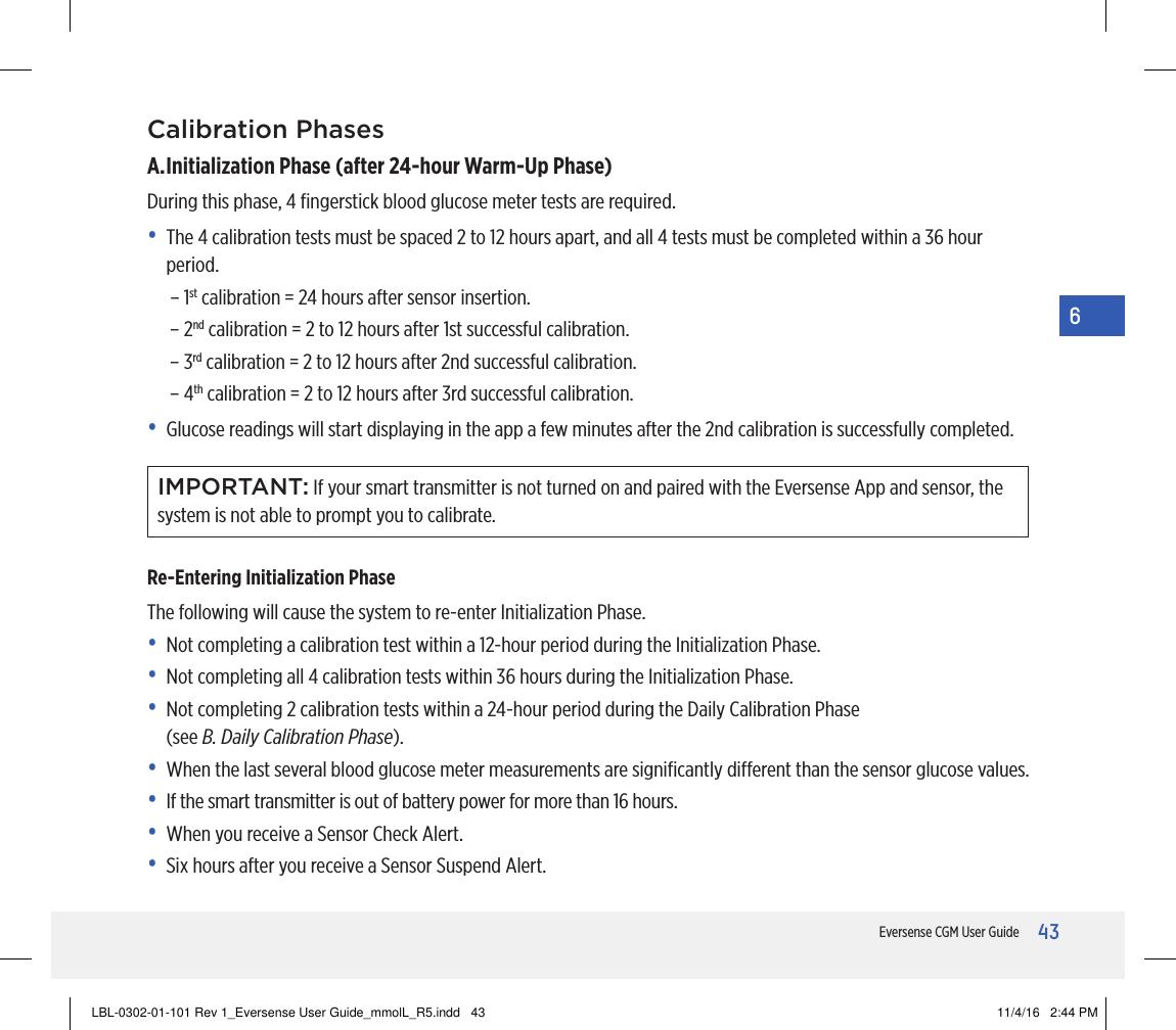 43Eversense CGM User Guide6Calibration PhasesA. Initialization Phase (after 24-hour Warm-Up Phase)During this phase, 4 ﬁngerstick blood glucose meter tests are required.•   The 4 calibration tests must be spaced 2 to 12 hours apart, and all 4tests must be completed within a 36 hour period.– 1st calibration = 24 hours after sensor insertion.– 2nd calibration = 2 to 12 hours after 1st successful calibration.– 3rd calibration = 2 to 12 hours after 2nd successful calibration.– 4th calibration = 2 to 12 hours after 3rd successful calibration.•   Glucose readings will start displaying in the app a few minutes after the 2nd calibration is successfully completed.IMPORTANT: If your smart transmitter is not turned on and paired with the Eversense App and sensor, the system is not able to prompt you to calibrate.Re-Entering Initialization PhaseThe following will cause the system to re-enter Initialization Phase.•   Not completing a calibration test within a 12-hour period during the Initialization Phase.•   Not completing all 4 calibration tests within 36 hours during the Initialization Phase.•   Not completing 2 calibration tests within a 24-hour period during the Daily Calibration Phase  (see B. Daily Calibration Phase).•   When the last several blood glucose meter measurements are signiﬁcantly dierent than the sensor glucose values.•   If the smart transmitter is out of battery power for more than 16 hours.•   When you receive a Sensor Check Alert.•   Six hours after you receive a Sensor Suspend Alert.LBL-0302-01-101 Rev 1_Eversense User Guide_mmolL_R5.indd   43 11/4/16   2:44 PM