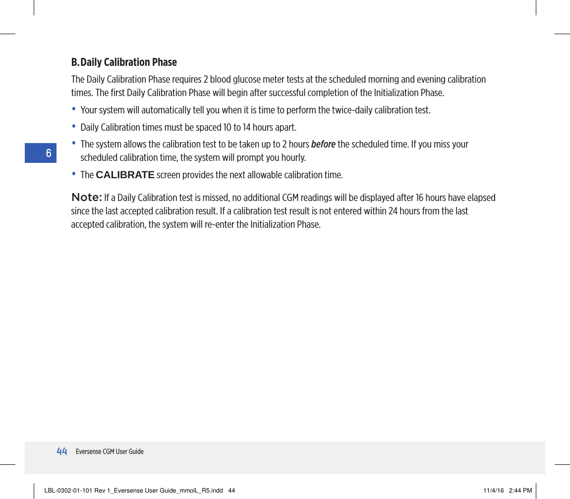 44Eversense CGM User Guide6B. Daily Calibration PhaseThe Daily Calibration Phase requires 2 blood glucose meter tests at the scheduled morning and evening calibration times. The ﬁrst Daily Calibration Phase will begin after successful completion of the Initialization Phase.•  Y our system will automatically tell you when it is time to perform the twice-daily calibration test.•   Daily Calibration times must be spaced 10 to 14 hours apart.•   The system allows the calibration test to be taken up to 2 hours before the scheduled time. If you miss your scheduled calibration time, the system will prompt you hourly.•   The  CALIBRATE screen provides the next allowable calibration time.Note: If a Daily Calibration test is missed, no additional CGM readings will be displayed after 16 hours have elapsed since the last accepted calibration result. If a calibration test result is not entered within 24hours from the last accepted calibration, the system will re-enter the Initialization Phase.LBL-0302-01-101 Rev 1_Eversense User Guide_mmolL_R5.indd   44 11/4/16   2:44 PM