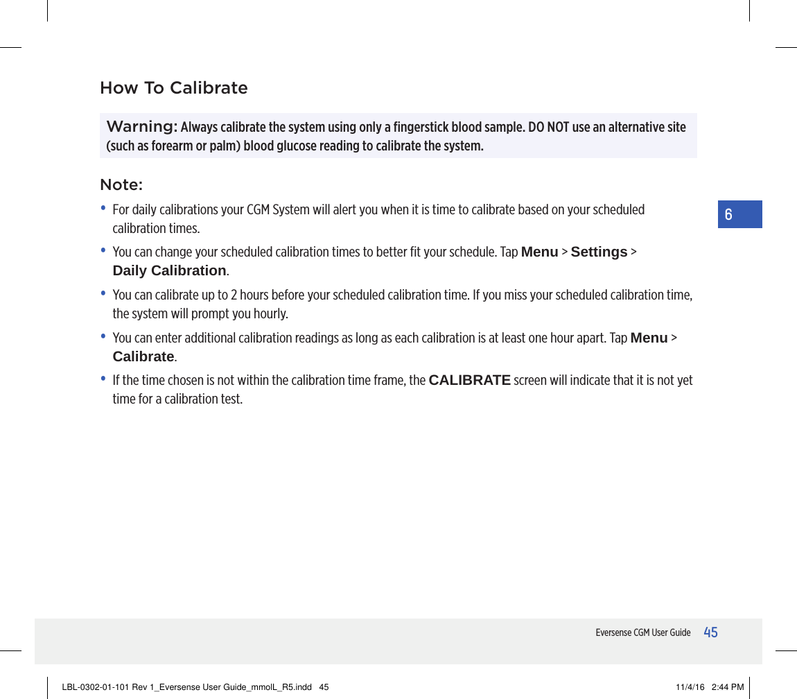 45Eversense CGM User Guide6Warning: Always calibrate the system using only a ﬁngerstick blood sample. DO NOT use an alternative site (such as forearm or palm) blood glucose reading to calibrate the system. How To CalibrateNote:•   For daily calibrations your CGM System will alert you when it is time to calibrate based on your scheduled calibration times.•   You can change your scheduled calibration times to better ﬁt your schedule. Tap Menu &gt; Settings &gt;  Daily Calibration.•   You can calibrate up to 2 hours before your scheduled calibration time. If you miss your scheduled calibration time, the system will prompt you hourly. •   You can enter additional calibration readings as long as each calibration is at least one hour apart. Tap Menu &gt; Calibrate.•   If the time chosen is not within the calibration time frame, the CALIBRATE screen will indicate that it is not yet time for a calibration test.LBL-0302-01-101 Rev 1_Eversense User Guide_mmolL_R5.indd   45 11/4/16   2:44 PM