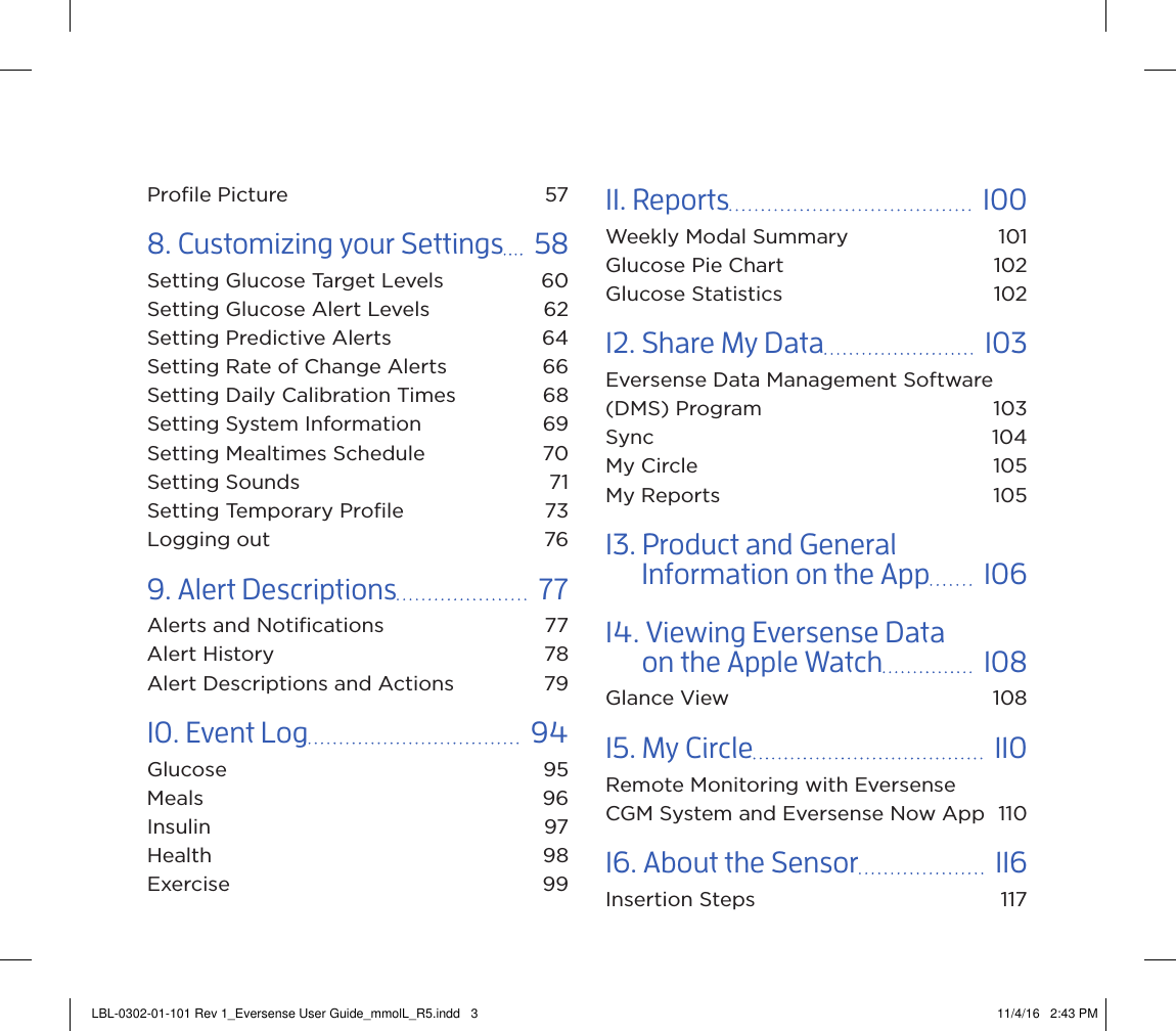 Proﬁle Picture  578. Customizing your Settings    58Setting Glucose Target Levels  60Setting Glucose Alert Levels  62Setting Predictive Alerts  64Setting Rate of Change Alerts  66Setting Daily Calibration Times  68Setting System Information  69Setting Mealtimes Schedule  70Setting Sounds  71Setting Temporary Proﬁle  73Logging out  769. Alert Descriptions    77Alerts and Notiﬁcations  77Alert History  78Alert Descriptions and Actions  7910. Event Log    94Glucose 95Meals 96Insulin 97Health 98Exercise 9911. Reports    100Weekly Modal Summary  101Glucose Pie Chart  102Glucose Statistics  10212. Share My Data    103Eversense Data Management Software (DMS) Program  103Sync 104My Circle  105My Reports  10513. Product and General        Information on the App    10614. Viewing Eversense Data        on the Apple Watch    108Glance View  10815. My Circle    110Remote Monitoring with Eversense  CGM System and Eversense Now App  11016. About the Sensor    116Insertion Steps  117LBL-0302-01-101 Rev 1_Eversense User Guide_mmolL_R5.indd   3 11/4/16   2:43 PM