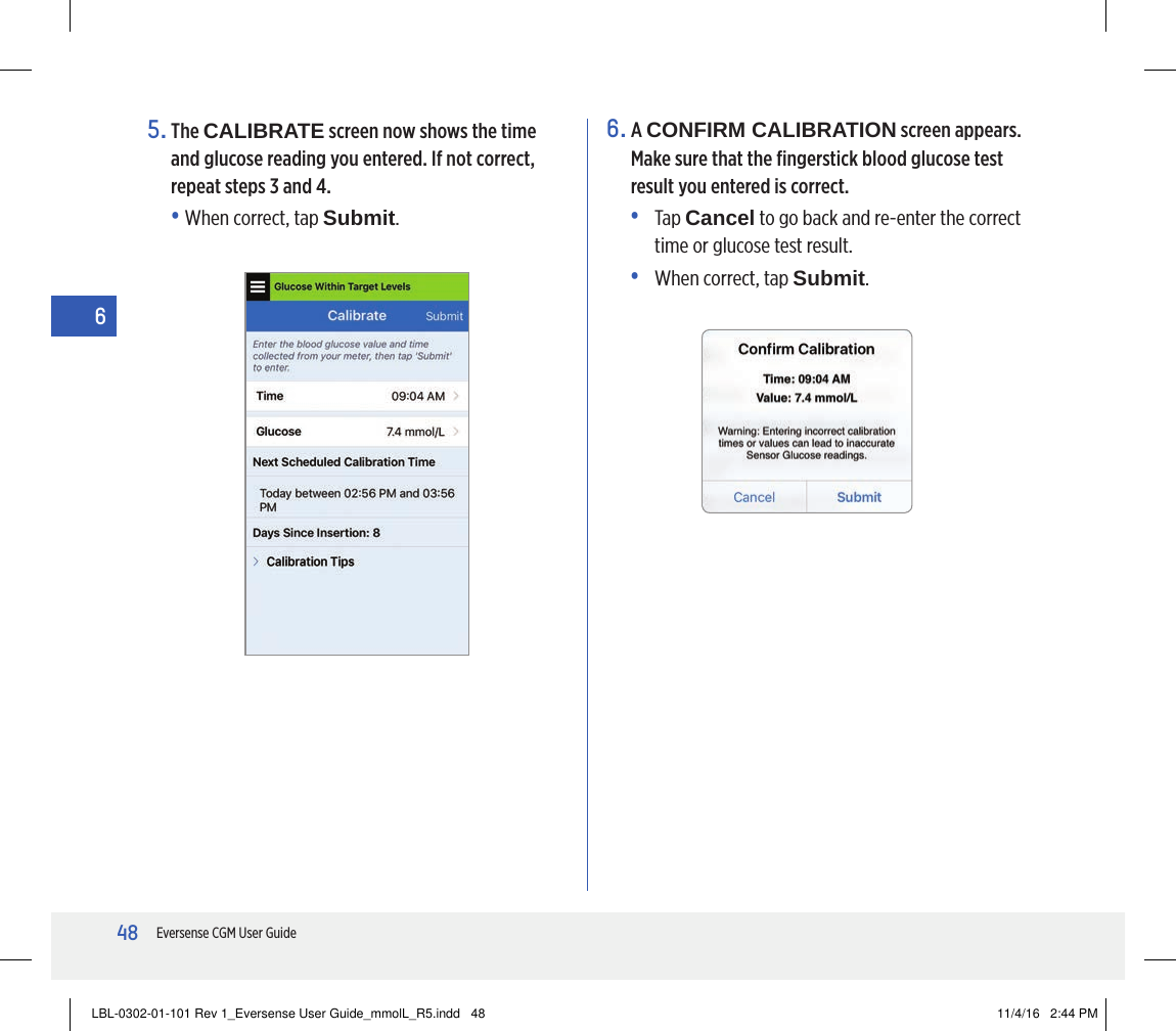 48Eversense CGM User Guide66.   A  CONFIRM CALIBRATION screen appears. Make sure that the ﬁngerstick blood glucose test result you entered is correct.•   Tap  Cancel to go back and re-enter the correct time or glucose test result.•   When correct, tap Submit.5.   The  CALIBRATE screen now shows the time and glucose reading you entered. If not correct, repeat steps 3 and 4.• When correct, tap Submit.LBL-0302-01-101 Rev 1_Eversense User Guide_mmolL_R5.indd   48 11/4/16   2:44 PM